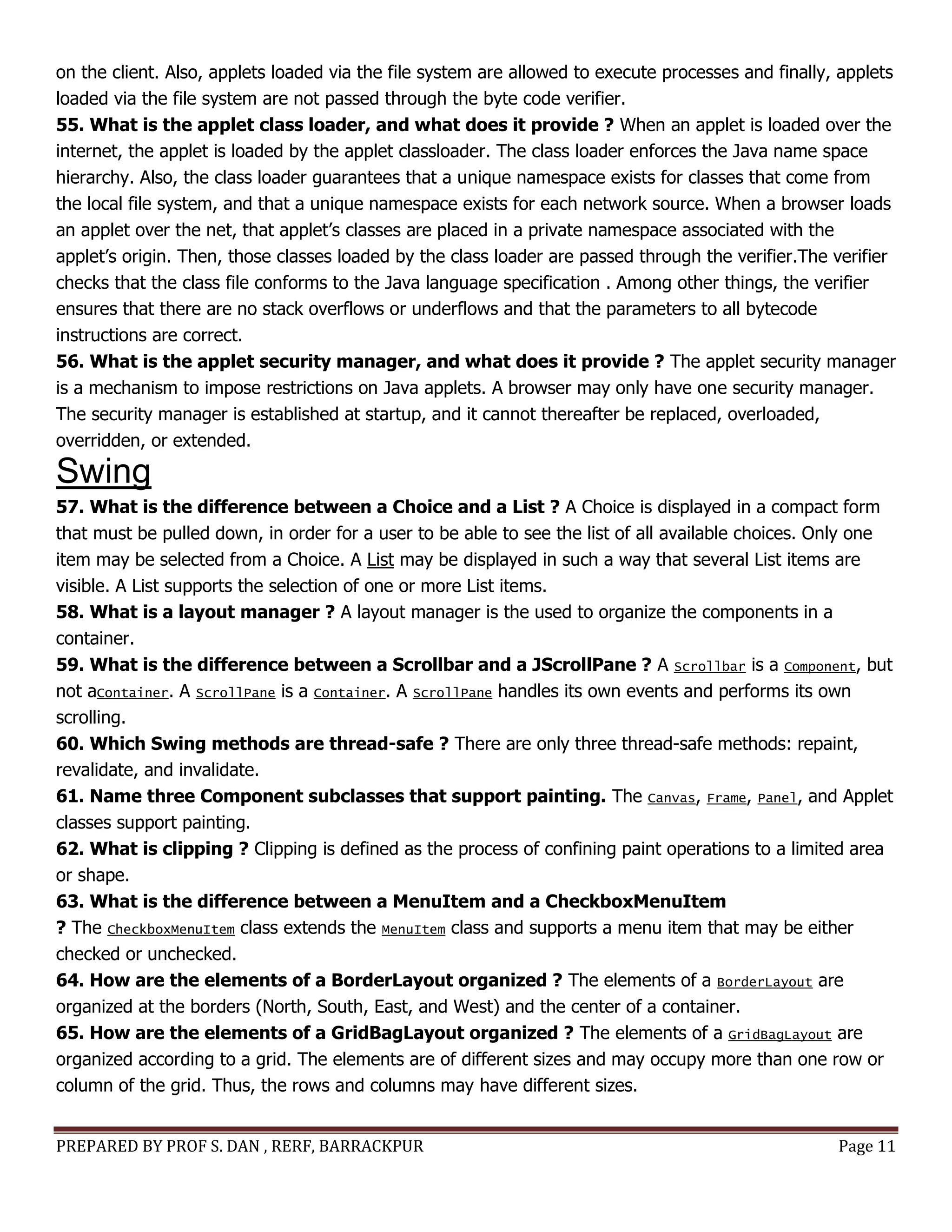 PREPARED BY PROF S. DAN , RERF, BARRACKPUR Page 11
on the client. Also, applets loaded via the file system are allowed to execute processes and finally, applets
loaded via the file system are not passed through the byte code verifier.
55. What is the applet class loader, and what does it provide ? When an applet is loaded over the
internet, the applet is loaded by the applet classloader. The class loader enforces the Java name space
hierarchy. Also, the class loader guarantees that a unique namespace exists for classes that come from
the local file system, and that a unique namespace exists for each network source. When a browser loads
an applet over the net, that applet’s classes are placed in a private namespace associated with the
applet’s origin. Then, those classes loaded by the class loader are passed through the verifier.The verifier
checks that the class file conforms to the Java language specification . Among other things, the verifier
ensures that there are no stack overflows or underflows and that the parameters to all bytecode
instructions are correct.
56. What is the applet security manager, and what does it provide ? The applet security manager
is a mechanism to impose restrictions on Java applets. A browser may only have one security manager.
The security manager is established at startup, and it cannot thereafter be replaced, overloaded,
overridden, or extended.
Swing
57. What is the difference between a Choice and a List ? A Choice is displayed in a compact form
that must be pulled down, in order for a user to be able to see the list of all available choices. Only one
item may be selected from a Choice. A List may be displayed in such a way that several List items are
visible. A List supports the selection of one or more List items.
58. What is a layout manager ? A layout manager is the used to organize the components in a
container.
59. What is the difference between a Scrollbar and a JScrollPane ? A Scrollbar is a Component, but
not aContainer. A ScrollPane is a Container. A ScrollPane handles its own events and performs its own
scrolling.
60. Which Swing methods are thread-safe ? There are only three thread-safe methods: repaint,
revalidate, and invalidate.
61. Name three Component subclasses that support painting. The Canvas, Frame, Panel, and Applet
classes support painting.
62. What is clipping ? Clipping is defined as the process of confining paint operations to a limited area
or shape.
63. What is the difference between a MenuItem and a CheckboxMenuItem
? The CheckboxMenuItem class extends the MenuItem class and supports a menu item that may be either
checked or unchecked.
64. How are the elements of a BorderLayout organized ? The elements of a BorderLayout are
organized at the borders (North, South, East, and West) and the center of a container.
65. How are the elements of a GridBagLayout organized ? The elements of a GridBagLayout are
organized according to a grid. The elements are of different sizes and may occupy more than one row or
column of the grid. Thus, the rows and columns may have different sizes.
 