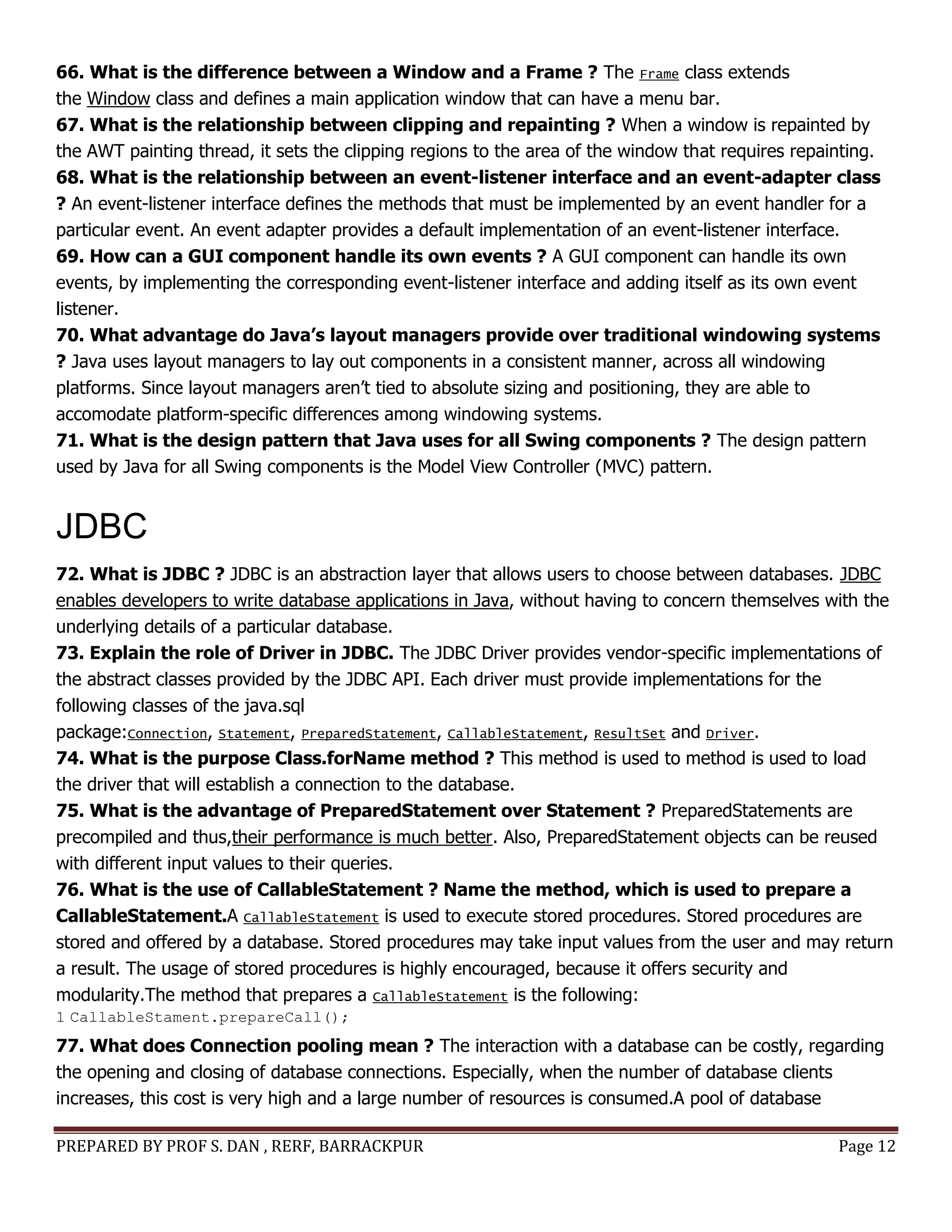 PREPARED BY PROF S. DAN , RERF, BARRACKPUR Page 12
66. What is the difference between a Window and a Frame ? The Frame class extends
the Window class and defines a main application window that can have a menu bar.
67. What is the relationship between clipping and repainting ? When a window is repainted by
the AWT painting thread, it sets the clipping regions to the area of the window that requires repainting.
68. What is the relationship between an event-listener interface and an event-adapter class
? An event-listener interface defines the methods that must be implemented by an event handler for a
particular event. An event adapter provides a default implementation of an event-listener interface.
69. How can a GUI component handle its own events ? A GUI component can handle its own
events, by implementing the corresponding event-listener interface and adding itself as its own event
listener.
70. What advantage do Java’s layout managers provide over traditional windowing systems
? Java uses layout managers to lay out components in a consistent manner, across all windowing
platforms. Since layout managers aren’t tied to absolute sizing and positioning, they are able to
accomodate platform-specific differences among windowing systems.
71. What is the design pattern that Java uses for all Swing components ? The design pattern
used by Java for all Swing components is the Model View Controller (MVC) pattern.
JDBC
72. What is JDBC ? JDBC is an abstraction layer that allows users to choose between databases. JDBC
enables developers to write database applications in Java, without having to concern themselves with the
underlying details of a particular database.
73. Explain the role of Driver in JDBC. The JDBC Driver provides vendor-specific implementations of
the abstract classes provided by the JDBC API. Each driver must provide implementations for the
following classes of the java.sql
package:Connection, Statement, PreparedStatement, CallableStatement, ResultSet and Driver.
74. What is the purpose Class.forName method ? This method is used to method is used to load
the driver that will establish a connection to the database.
75. What is the advantage of PreparedStatement over Statement ? PreparedStatements are
precompiled and thus,their performance is much better. Also, PreparedStatement objects can be reused
with different input values to their queries.
76. What is the use of CallableStatement ? Name the method, which is used to prepare a
CallableStatement.A CallableStatement is used to execute stored procedures. Stored procedures are
stored and offered by a database. Stored procedures may take input values from the user and may return
a result. The usage of stored procedures is highly encouraged, because it offers security and
modularity.The method that prepares a CallableStatement is the following:
1 CallableStament.prepareCall();
77. What does Connection pooling mean ? The interaction with a database can be costly, regarding
the opening and closing of database connections. Especially, when the number of database clients
increases, this cost is very high and a large number of resources is consumed.A pool of database
 