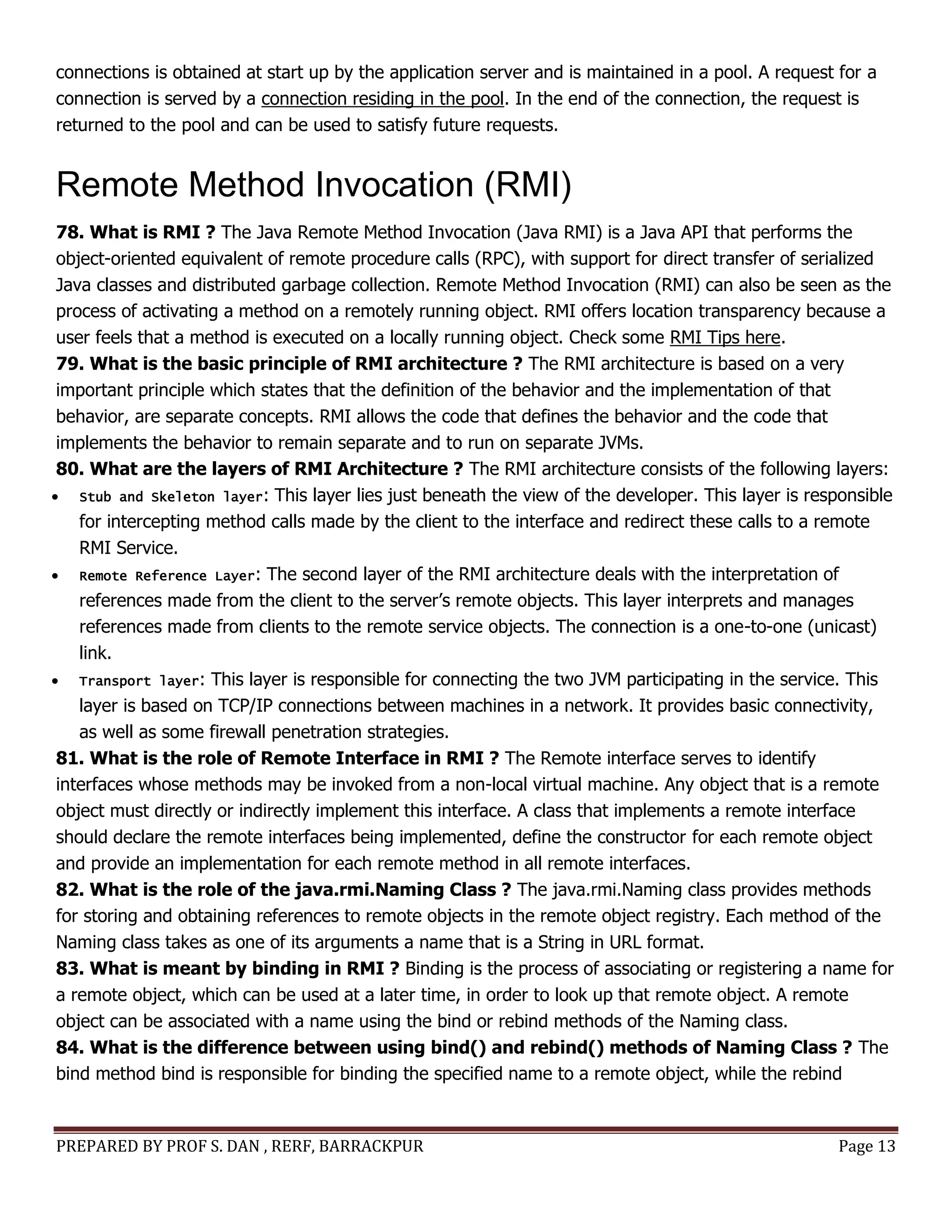 PREPARED BY PROF S. DAN , RERF, BARRACKPUR Page 13
connections is obtained at start up by the application server and is maintained in a pool. A request for a
connection is served by a connection residing in the pool. In the end of the connection, the request is
returned to the pool and can be used to satisfy future requests.
Remote Method Invocation (RMI)
78. What is RMI ? The Java Remote Method Invocation (Java RMI) is a Java API that performs the
object-oriented equivalent of remote procedure calls (RPC), with support for direct transfer of serialized
Java classes and distributed garbage collection. Remote Method Invocation (RMI) can also be seen as the
process of activating a method on a remotely running object. RMI offers location transparency because a
user feels that a method is executed on a locally running object. Check some RMI Tips here.
79. What is the basic principle of RMI architecture ? The RMI architecture is based on a very
important principle which states that the definition of the behavior and the implementation of that
behavior, are separate concepts. RMI allows the code that defines the behavior and the code that
implements the behavior to remain separate and to run on separate JVMs.
80. What are the layers of RMI Architecture ? The RMI architecture consists of the following layers:
 Stub and Skeleton layer: This layer lies just beneath the view of the developer. This layer is responsible
for intercepting method calls made by the client to the interface and redirect these calls to a remote
RMI Service.
 Remote Reference Layer: The second layer of the RMI architecture deals with the interpretation of
references made from the client to the server’s remote objects. This layer interprets and manages
references made from clients to the remote service objects. The connection is a one-to-one (unicast)
link.
 Transport layer: This layer is responsible for connecting the two JVM participating in the service. This
layer is based on TCP/IP connections between machines in a network. It provides basic connectivity,
as well as some firewall penetration strategies.
81. What is the role of Remote Interface in RMI ? The Remote interface serves to identify
interfaces whose methods may be invoked from a non-local virtual machine. Any object that is a remote
object must directly or indirectly implement this interface. A class that implements a remote interface
should declare the remote interfaces being implemented, define the constructor for each remote object
and provide an implementation for each remote method in all remote interfaces.
82. What is the role of the java.rmi.Naming Class ? The java.rmi.Naming class provides methods
for storing and obtaining references to remote objects in the remote object registry. Each method of the
Naming class takes as one of its arguments a name that is a String in URL format.
83. What is meant by binding in RMI ? Binding is the process of associating or registering a name for
a remote object, which can be used at a later time, in order to look up that remote object. A remote
object can be associated with a name using the bind or rebind methods of the Naming class.
84. What is the difference between using bind() and rebind() methods of Naming Class ? The
bind method bind is responsible for binding the specified name to a remote object, while the rebind
 