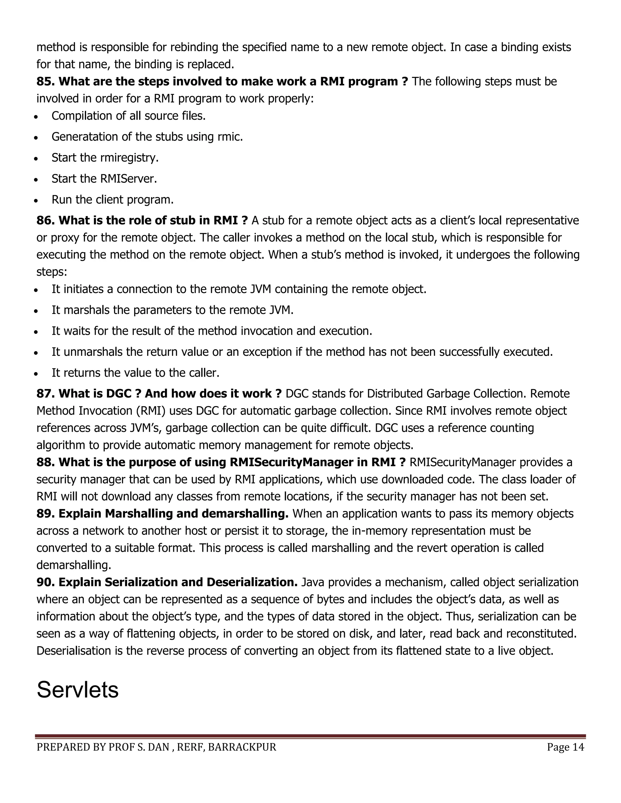 PREPARED BY PROF S. DAN , RERF, BARRACKPUR Page 14
method is responsible for rebinding the specified name to a new remote object. In case a binding exists
for that name, the binding is replaced.
85. What are the steps involved to make work a RMI program ? The following steps must be
involved in order for a RMI program to work properly:
 Compilation of all source files.
 Generatation of the stubs using rmic.
 Start the rmiregistry.
 Start the RMIServer.
 Run the client program.
86. What is the role of stub in RMI ? A stub for a remote object acts as a client’s local representative
or proxy for the remote object. The caller invokes a method on the local stub, which is responsible for
executing the method on the remote object. When a stub’s method is invoked, it undergoes the following
steps:
 It initiates a connection to the remote JVM containing the remote object.
 It marshals the parameters to the remote JVM.
 It waits for the result of the method invocation and execution.
 It unmarshals the return value or an exception if the method has not been successfully executed.
 It returns the value to the caller.
87. What is DGC ? And how does it work ? DGC stands for Distributed Garbage Collection. Remote
Method Invocation (RMI) uses DGC for automatic garbage collection. Since RMI involves remote object
references across JVM’s, garbage collection can be quite difficult. DGC uses a reference counting
algorithm to provide automatic memory management for remote objects.
88. What is the purpose of using RMISecurityManager in RMI ? RMISecurityManager provides a
security manager that can be used by RMI applications, which use downloaded code. The class loader of
RMI will not download any classes from remote locations, if the security manager has not been set.
89. Explain Marshalling and demarshalling. When an application wants to pass its memory objects
across a network to another host or persist it to storage, the in-memory representation must be
converted to a suitable format. This process is called marshalling and the revert operation is called
demarshalling.
90. Explain Serialization and Deserialization. Java provides a mechanism, called object serialization
where an object can be represented as a sequence of bytes and includes the object’s data, as well as
information about the object’s type, and the types of data stored in the object. Thus, serialization can be
seen as a way of flattening objects, in order to be stored on disk, and later, read back and reconstituted.
Deserialisation is the reverse process of converting an object from its flattened state to a live object.
Servlets
 