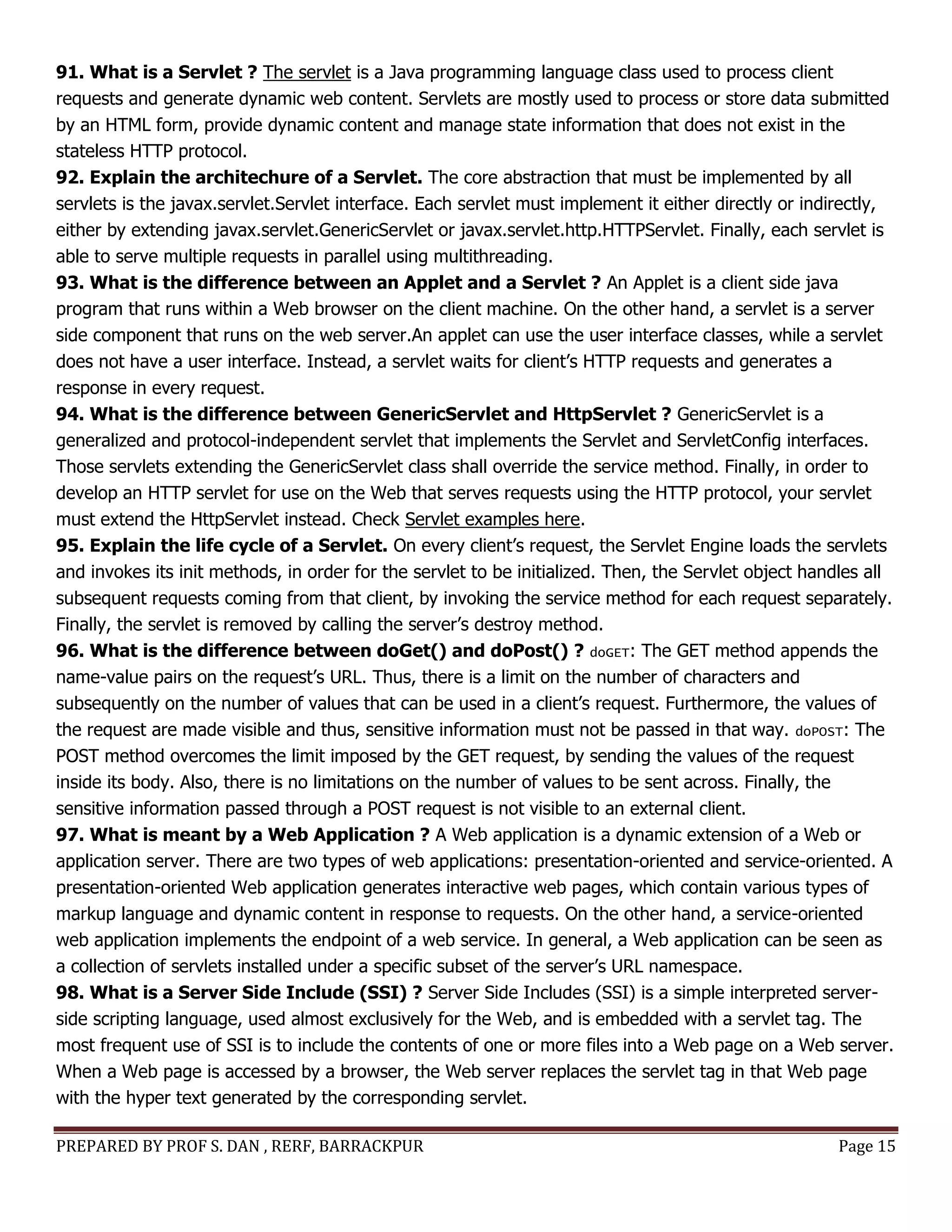 PREPARED BY PROF S. DAN , RERF, BARRACKPUR Page 15
91. What is a Servlet ? The servlet is a Java programming language class used to process client
requests and generate dynamic web content. Servlets are mostly used to process or store data submitted
by an HTML form, provide dynamic content and manage state information that does not exist in the
stateless HTTP protocol.
92. Explain the architechure of a Servlet. The core abstraction that must be implemented by all
servlets is the javax.servlet.Servlet interface. Each servlet must implement it either directly or indirectly,
either by extending javax.servlet.GenericServlet or javax.servlet.http.HTTPServlet. Finally, each servlet is
able to serve multiple requests in parallel using multithreading.
93. What is the difference between an Applet and a Servlet ? An Applet is a client side java
program that runs within a Web browser on the client machine. On the other hand, a servlet is a server
side component that runs on the web server.An applet can use the user interface classes, while a servlet
does not have a user interface. Instead, a servlet waits for client’s HTTP requests and generates a
response in every request.
94. What is the difference between GenericServlet and HttpServlet ? GenericServlet is a
generalized and protocol-independent servlet that implements the Servlet and ServletConfig interfaces.
Those servlets extending the GenericServlet class shall override the service method. Finally, in order to
develop an HTTP servlet for use on the Web that serves requests using the HTTP protocol, your servlet
must extend the HttpServlet instead. Check Servlet examples here.
95. Explain the life cycle of a Servlet. On every client’s request, the Servlet Engine loads the servlets
and invokes its init methods, in order for the servlet to be initialized. Then, the Servlet object handles all
subsequent requests coming from that client, by invoking the service method for each request separately.
Finally, the servlet is removed by calling the server’s destroy method.
96. What is the difference between doGet() and doPost() ? doGET: The GET method appends the
name-value pairs on the request’s URL. Thus, there is a limit on the number of characters and
subsequently on the number of values that can be used in a client’s request. Furthermore, the values of
the request are made visible and thus, sensitive information must not be passed in that way. doPOST: The
POST method overcomes the limit imposed by the GET request, by sending the values of the request
inside its body. Also, there is no limitations on the number of values to be sent across. Finally, the
sensitive information passed through a POST request is not visible to an external client.
97. What is meant by a Web Application ? A Web application is a dynamic extension of a Web or
application server. There are two types of web applications: presentation-oriented and service-oriented. A
presentation-oriented Web application generates interactive web pages, which contain various types of
markup language and dynamic content in response to requests. On the other hand, a service-oriented
web application implements the endpoint of a web service. In general, a Web application can be seen as
a collection of servlets installed under a specific subset of the server’s URL namespace.
98. What is a Server Side Include (SSI) ? Server Side Includes (SSI) is a simple interpreted server-
side scripting language, used almost exclusively for the Web, and is embedded with a servlet tag. The
most frequent use of SSI is to include the contents of one or more files into a Web page on a Web server.
When a Web page is accessed by a browser, the Web server replaces the servlet tag in that Web page
with the hyper text generated by the corresponding servlet.
 