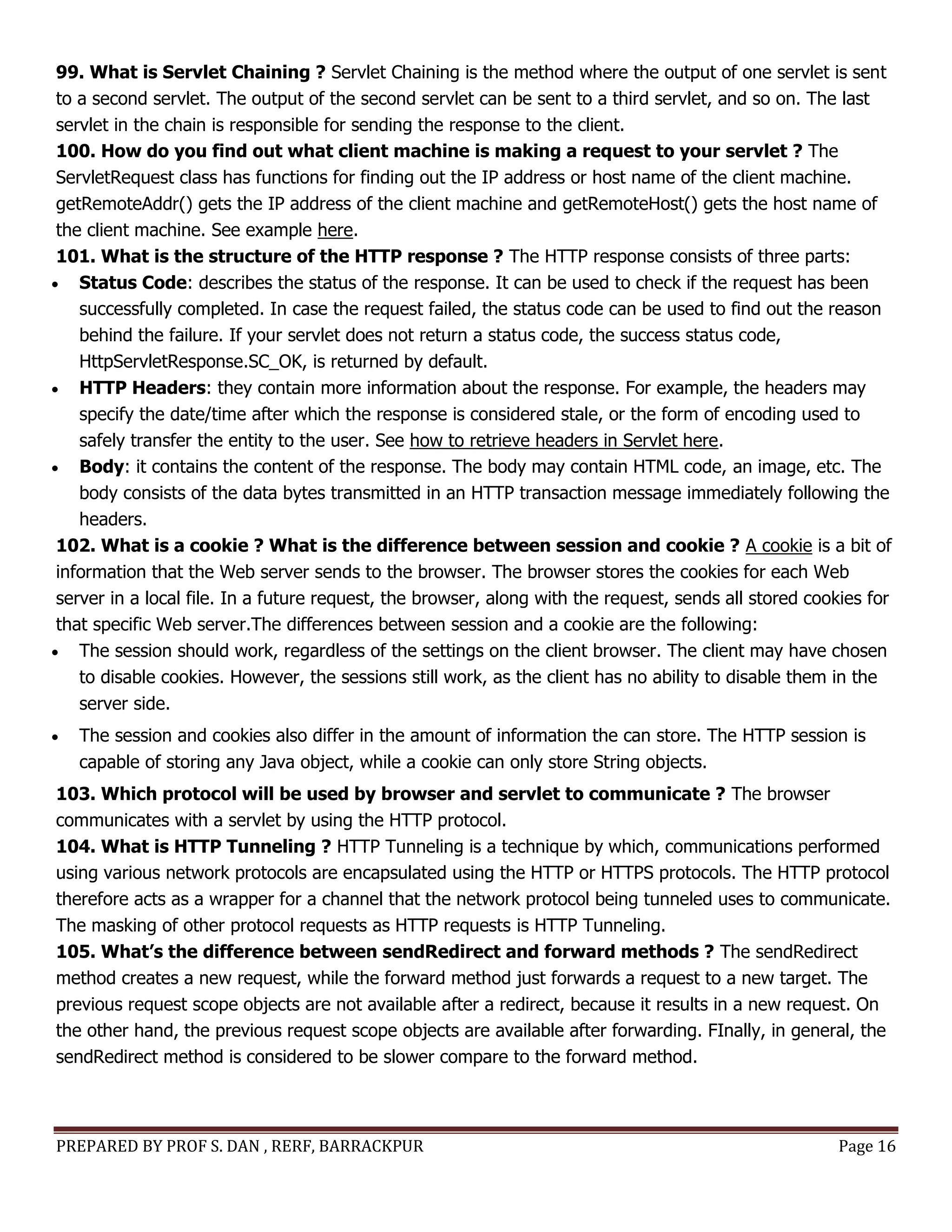 PREPARED BY PROF S. DAN , RERF, BARRACKPUR Page 16
99. What is Servlet Chaining ? Servlet Chaining is the method where the output of one servlet is sent
to a second servlet. The output of the second servlet can be sent to a third servlet, and so on. The last
servlet in the chain is responsible for sending the response to the client.
100. How do you find out what client machine is making a request to your servlet ? The
ServletRequest class has functions for finding out the IP address or host name of the client machine.
getRemoteAddr() gets the IP address of the client machine and getRemoteHost() gets the host name of
the client machine. See example here.
101. What is the structure of the HTTP response ? The HTTP response consists of three parts:
 Status Code: describes the status of the response. It can be used to check if the request has been
successfully completed. In case the request failed, the status code can be used to find out the reason
behind the failure. If your servlet does not return a status code, the success status code,
HttpServletResponse.SC_OK, is returned by default.
 HTTP Headers: they contain more information about the response. For example, the headers may
specify the date/time after which the response is considered stale, or the form of encoding used to
safely transfer the entity to the user. See how to retrieve headers in Servlet here.
 Body: it contains the content of the response. The body may contain HTML code, an image, etc. The
body consists of the data bytes transmitted in an HTTP transaction message immediately following the
headers.
102. What is a cookie ? What is the difference between session and cookie ? A cookie is a bit of
information that the Web server sends to the browser. The browser stores the cookies for each Web
server in a local file. In a future request, the browser, along with the request, sends all stored cookies for
that specific Web server.The differences between session and a cookie are the following:
 The session should work, regardless of the settings on the client browser. The client may have chosen
to disable cookies. However, the sessions still work, as the client has no ability to disable them in the
server side.
 The session and cookies also differ in the amount of information the can store. The HTTP session is
capable of storing any Java object, while a cookie can only store String objects.
103. Which protocol will be used by browser and servlet to communicate ? The browser
communicates with a servlet by using the HTTP protocol.
104. What is HTTP Tunneling ? HTTP Tunneling is a technique by which, communications performed
using various network protocols are encapsulated using the HTTP or HTTPS protocols. The HTTP protocol
therefore acts as a wrapper for a channel that the network protocol being tunneled uses to communicate.
The masking of other protocol requests as HTTP requests is HTTP Tunneling.
105. What’s the difference between sendRedirect and forward methods ? The sendRedirect
method creates a new request, while the forward method just forwards a request to a new target. The
previous request scope objects are not available after a redirect, because it results in a new request. On
the other hand, the previous request scope objects are available after forwarding. FInally, in general, the
sendRedirect method is considered to be slower compare to the forward method.
 