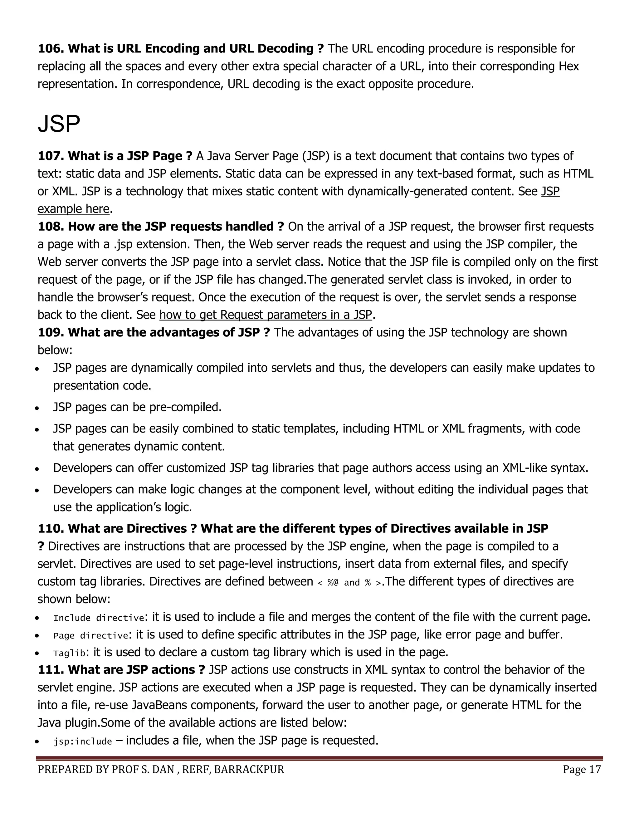 PREPARED BY PROF S. DAN , RERF, BARRACKPUR Page 17
106. What is URL Encoding and URL Decoding ? The URL encoding procedure is responsible for
replacing all the spaces and every other extra special character of a URL, into their corresponding Hex
representation. In correspondence, URL decoding is the exact opposite procedure.
JSP
107. What is a JSP Page ? A Java Server Page (JSP) is a text document that contains two types of
text: static data and JSP elements. Static data can be expressed in any text-based format, such as HTML
or XML. JSP is a technology that mixes static content with dynamically-generated content. See JSP
example here.
108. How are the JSP requests handled ? On the arrival of a JSP request, the browser first requests
a page with a .jsp extension. Then, the Web server reads the request and using the JSP compiler, the
Web server converts the JSP page into a servlet class. Notice that the JSP file is compiled only on the first
request of the page, or if the JSP file has changed.The generated servlet class is invoked, in order to
handle the browser’s request. Once the execution of the request is over, the servlet sends a response
back to the client. See how to get Request parameters in a JSP.
109. What are the advantages of JSP ? The advantages of using the JSP technology are shown
below:
 JSP pages are dynamically compiled into servlets and thus, the developers can easily make updates to
presentation code.
 JSP pages can be pre-compiled.
 JSP pages can be easily combined to static templates, including HTML or XML fragments, with code
that generates dynamic content.
 Developers can offer customized JSP tag libraries that page authors access using an XML-like syntax.
 Developers can make logic changes at the component level, without editing the individual pages that
use the application’s logic.
110. What are Directives ? What are the different types of Directives available in JSP
? Directives are instructions that are processed by the JSP engine, when the page is compiled to a
servlet. Directives are used to set page-level instructions, insert data from external files, and specify
custom tag libraries. Directives are defined between < %@ and % >.The different types of directives are
shown below:
 Include directive: it is used to include a file and merges the content of the file with the current page.
 Page directive: it is used to define specific attributes in the JSP page, like error page and buffer.
 Taglib: it is used to declare a custom tag library which is used in the page.
111. What are JSP actions ? JSP actions use constructs in XML syntax to control the behavior of the
servlet engine. JSP actions are executed when a JSP page is requested. They can be dynamically inserted
into a file, re-use JavaBeans components, forward the user to another page, or generate HTML for the
Java plugin.Some of the available actions are listed below:
 jsp:include – includes a file, when the JSP page is requested.
 