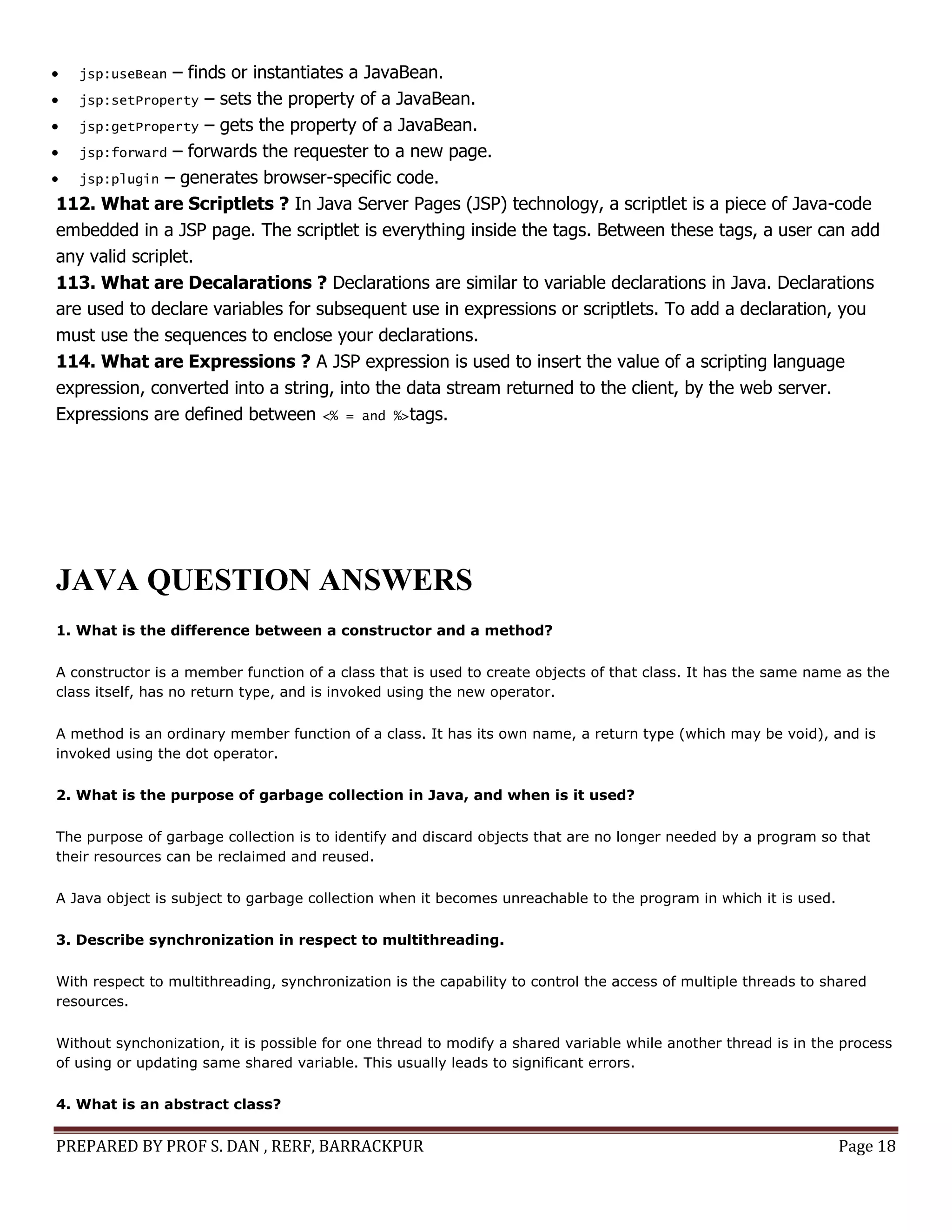 PREPARED BY PROF S. DAN , RERF, BARRACKPUR Page 18
 jsp:useBean – finds or instantiates a JavaBean.
 jsp:setProperty – sets the property of a JavaBean.
 jsp:getProperty – gets the property of a JavaBean.
 jsp:forward – forwards the requester to a new page.
 jsp:plugin – generates browser-specific code.
112. What are Scriptlets ? In Java Server Pages (JSP) technology, a scriptlet is a piece of Java-code
embedded in a JSP page. The scriptlet is everything inside the tags. Between these tags, a user can add
any valid scriplet.
113. What are Decalarations ? Declarations are similar to variable declarations in Java. Declarations
are used to declare variables for subsequent use in expressions or scriptlets. To add a declaration, you
must use the sequences to enclose your declarations.
114. What are Expressions ? A JSP expression is used to insert the value of a scripting language
expression, converted into a string, into the data stream returned to the client, by the web server.
Expressions are defined between <% = and %>tags.
JAVA QUESTION ANSWERS
1. What is the difference between a constructor and a method?
A constructor is a member function of a class that is used to create objects of that class. It has the same name as the
class itself, has no return type, and is invoked using the new operator.
A method is an ordinary member function of a class. It has its own name, a return type (which may be void), and is
invoked using the dot operator.
2. What is the purpose of garbage collection in Java, and when is it used?
The purpose of garbage collection is to identify and discard objects that are no longer needed by a program so that
their resources can be reclaimed and reused.
A Java object is subject to garbage collection when it becomes unreachable to the program in which it is used.
3. Describe synchronization in respect to multithreading.
With respect to multithreading, synchronization is the capability to control the access of multiple threads to shared
resources.
Without synchonization, it is possible for one thread to modify a shared variable while another thread is in the process
of using or updating same shared variable. This usually leads to significant errors.
4. What is an abstract class?
 