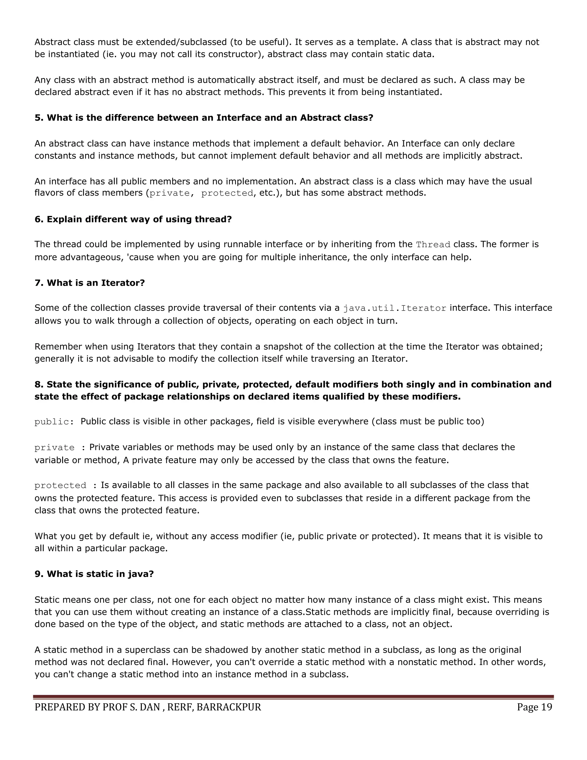 PREPARED BY PROF S. DAN , RERF, BARRACKPUR Page 19
Abstract class must be extended/subclassed (to be useful). It serves as a template. A class that is abstract may not
be instantiated (ie. you may not call its constructor), abstract class may contain static data.
Any class with an abstract method is automatically abstract itself, and must be declared as such. A class may be
declared abstract even if it has no abstract methods. This prevents it from being instantiated.
5. What is the difference between an Interface and an Abstract class?
An abstract class can have instance methods that implement a default behavior. An Interface can only declare
constants and instance methods, but cannot implement default behavior and all methods are implicitly abstract.
An interface has all public members and no implementation. An abstract class is a class which may have the usual
flavors of class members (private, protected, etc.), but has some abstract methods.
6. Explain different way of using thread?
The thread could be implemented by using runnable interface or by inheriting from the Thread class. The former is
more advantageous, 'cause when you are going for multiple inheritance, the only interface can help.
7. What is an Iterator?
Some of the collection classes provide traversal of their contents via a java.util.Iterator interface. This interface
allows you to walk through a collection of objects, operating on each object in turn.
Remember when using Iterators that they contain a snapshot of the collection at the time the Iterator was obtained;
generally it is not advisable to modify the collection itself while traversing an Iterator.
8. State the significance of public, private, protected, default modifiers both singly and in combination and
state the effect of package relationships on declared items qualified by these modifiers.
public: Public class is visible in other packages, field is visible everywhere (class must be public too)
private : Private variables or methods may be used only by an instance of the same class that declares the
variable or method, A private feature may only be accessed by the class that owns the feature.
protected : Is available to all classes in the same package and also available to all subclasses of the class that
owns the protected feature. This access is provided even to subclasses that reside in a different package from the
class that owns the protected feature.
What you get by default ie, without any access modifier (ie, public private or protected). It means that it is visible to
all within a particular package.
9. What is static in java?
Static means one per class, not one for each object no matter how many instance of a class might exist. This means
that you can use them without creating an instance of a class.Static methods are implicitly final, because overriding is
done based on the type of the object, and static methods are attached to a class, not an object.
A static method in a superclass can be shadowed by another static method in a subclass, as long as the original
method was not declared final. However, you can't override a static method with a nonstatic method. In other words,
you can't change a static method into an instance method in a subclass.
 