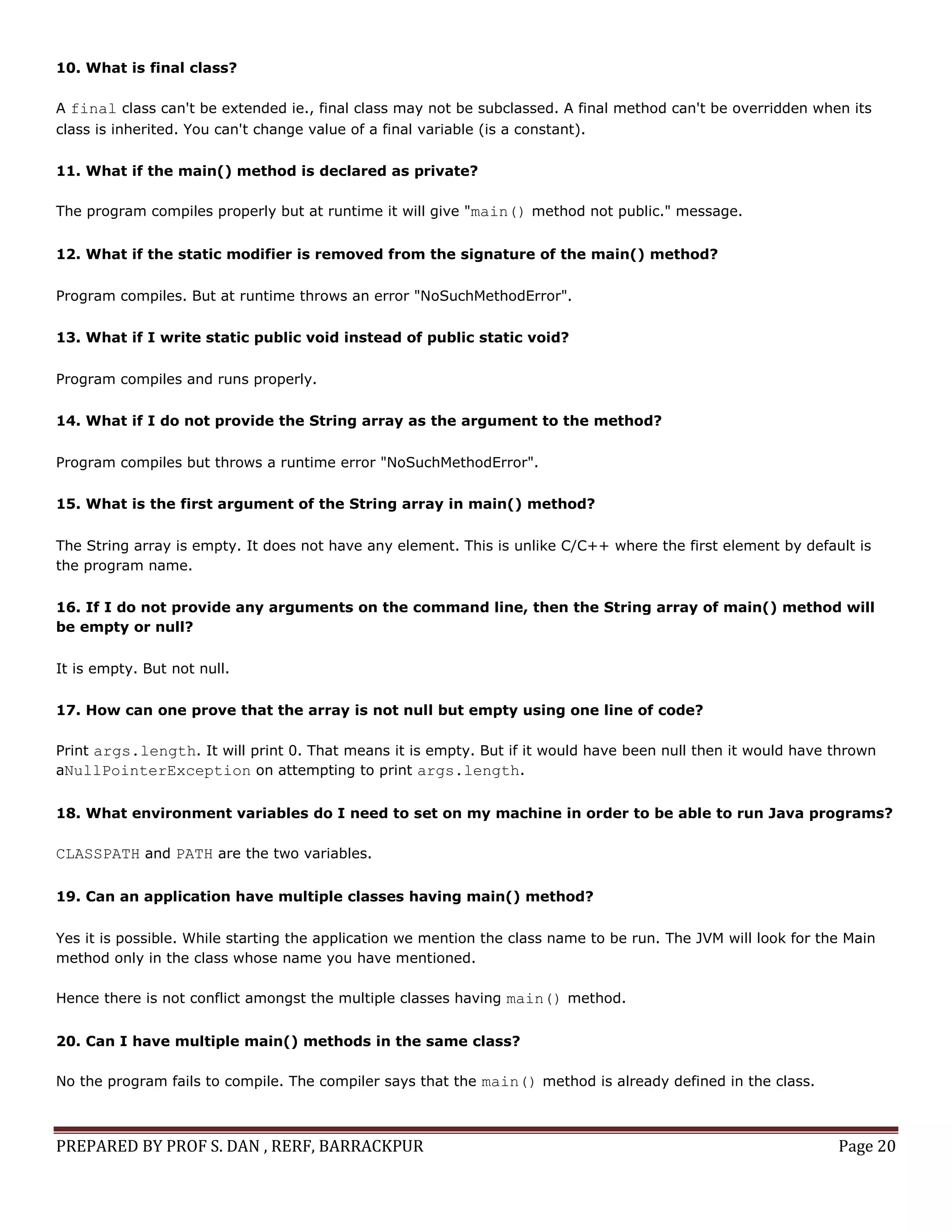 PREPARED BY PROF S. DAN , RERF, BARRACKPUR Page 20
10. What is final class?
A final class can't be extended ie., final class may not be subclassed. A final method can't be overridden when its
class is inherited. You can't change value of a final variable (is a constant).
11. What if the main() method is declared as private?
The program compiles properly but at runtime it will give "main() method not public." message.
12. What if the static modifier is removed from the signature of the main() method?
Program compiles. But at runtime throws an error "NoSuchMethodError".
13. What if I write static public void instead of public static void?
Program compiles and runs properly.
14. What if I do not provide the String array as the argument to the method?
Program compiles but throws a runtime error "NoSuchMethodError".
15. What is the first argument of the String array in main() method?
The String array is empty. It does not have any element. This is unlike C/C++ where the first element by default is
the program name.
16. If I do not provide any arguments on the command line, then the String array of main() method will
be empty or null?
It is empty. But not null.
17. How can one prove that the array is not null but empty using one line of code?
Print args.length. It will print 0. That means it is empty. But if it would have been null then it would have thrown
aNullPointerException on attempting to print args.length.
18. What environment variables do I need to set on my machine in order to be able to run Java programs?
CLASSPATH and PATH are the two variables.
19. Can an application have multiple classes having main() method?
Yes it is possible. While starting the application we mention the class name to be run. The JVM will look for the Main
method only in the class whose name you have mentioned.
Hence there is not conflict amongst the multiple classes having main() method.
20. Can I have multiple main() methods in the same class?
No the program fails to compile. The compiler says that the main() method is already defined in the class.
 