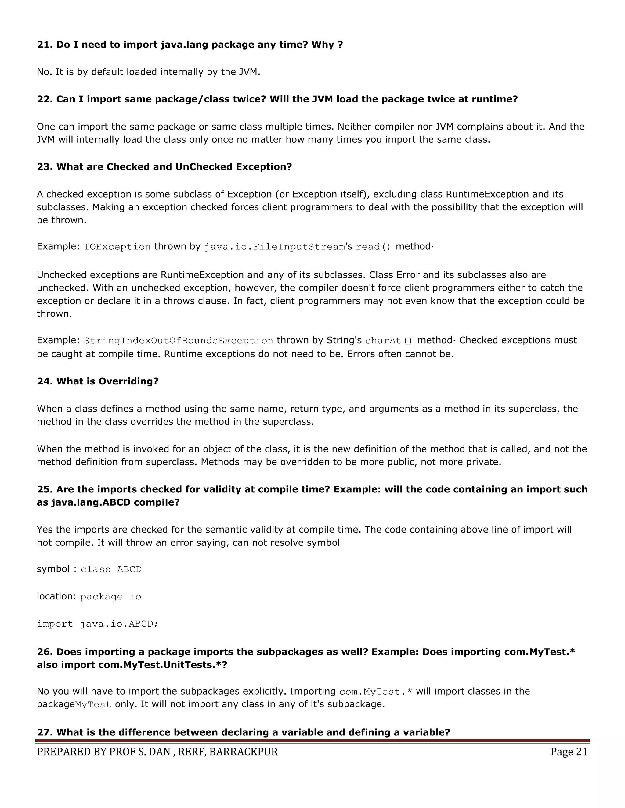 PREPARED BY PROF S. DAN , RERF, BARRACKPUR Page 21
21. Do I need to import java.lang package any time? Why ?
No. It is by default loaded internally by the JVM.
22. Can I import same package/class twice? Will the JVM load the package twice at runtime?
One can import the same package or same class multiple times. Neither compiler nor JVM complains about it. And the
JVM will internally load the class only once no matter how many times you import the same class.
23. What are Checked and UnChecked Exception?
A checked exception is some subclass of Exception (or Exception itself), excluding class RuntimeException and its
subclasses. Making an exception checked forces client programmers to deal with the possibility that the exception will
be thrown.
Example: IOException thrown by java.io.FileInputStream's read() method·
Unchecked exceptions are RuntimeException and any of its subclasses. Class Error and its subclasses also are
unchecked. With an unchecked exception, however, the compiler doesn't force client programmers either to catch the
exception or declare it in a throws clause. In fact, client programmers may not even know that the exception could be
thrown.
Example: StringIndexOutOfBoundsException thrown by String's charAt() method· Checked exceptions must
be caught at compile time. Runtime exceptions do not need to be. Errors often cannot be.
24. What is Overriding?
When a class defines a method using the same name, return type, and arguments as a method in its superclass, the
method in the class overrides the method in the superclass.
When the method is invoked for an object of the class, it is the new definition of the method that is called, and not the
method definition from superclass. Methods may be overridden to be more public, not more private.
25. Are the imports checked for validity at compile time? Example: will the code containing an import such
as java.lang.ABCD compile?
Yes the imports are checked for the semantic validity at compile time. The code containing above line of import will
not compile. It will throw an error saying, can not resolve symbol
symbol : class ABCD
location: package io
import java.io.ABCD;
26. Does importing a package imports the subpackages as well? Example: Does importing com.MyTest.*
also import com.MyTest.UnitTests.*?
No you will have to import the subpackages explicitly. Importing com.MyTest.* will import classes in the
packageMyTest only. It will not import any class in any of it's subpackage.
27. What is the difference between declaring a variable and defining a variable?
 