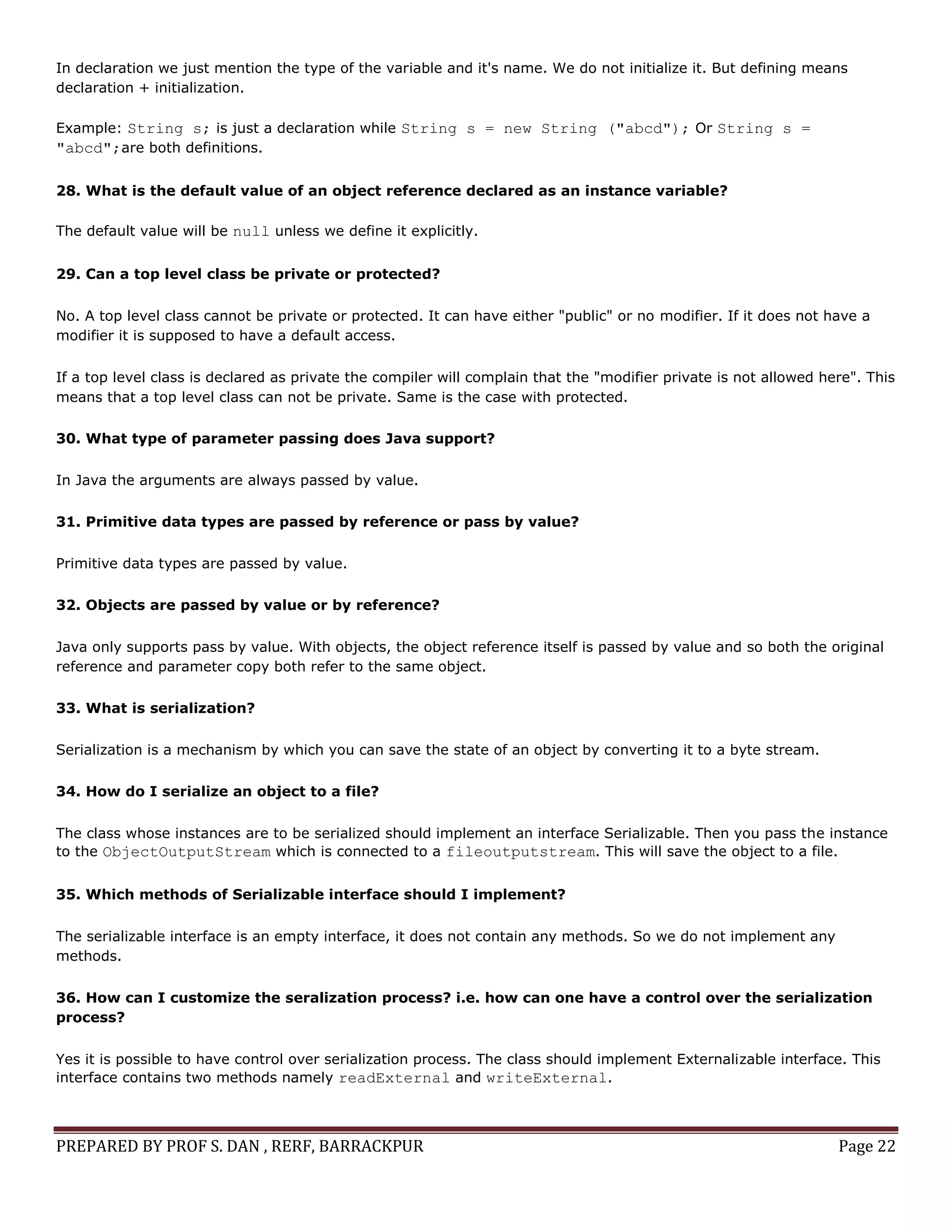 PREPARED BY PROF S. DAN , RERF, BARRACKPUR Page 22
In declaration we just mention the type of the variable and it's name. We do not initialize it. But defining means
declaration + initialization.
Example: String s; is just a declaration while String s = new String ("abcd"); Or String s =
"abcd";are both definitions.
28. What is the default value of an object reference declared as an instance variable?
The default value will be null unless we define it explicitly.
29. Can a top level class be private or protected?
No. A top level class cannot be private or protected. It can have either "public" or no modifier. If it does not have a
modifier it is supposed to have a default access.
If a top level class is declared as private the compiler will complain that the "modifier private is not allowed here". This
means that a top level class can not be private. Same is the case with protected.
30. What type of parameter passing does Java support?
In Java the arguments are always passed by value.
31. Primitive data types are passed by reference or pass by value?
Primitive data types are passed by value.
32. Objects are passed by value or by reference?
Java only supports pass by value. With objects, the object reference itself is passed by value and so both the original
reference and parameter copy both refer to the same object.
33. What is serialization?
Serialization is a mechanism by which you can save the state of an object by converting it to a byte stream.
34. How do I serialize an object to a file?
The class whose instances are to be serialized should implement an interface Serializable. Then you pass the instance
to the ObjectOutputStream which is connected to a fileoutputstream. This will save the object to a file.
35. Which methods of Serializable interface should I implement?
The serializable interface is an empty interface, it does not contain any methods. So we do not implement any
methods.
36. How can I customize the seralization process? i.e. how can one have a control over the serialization
process?
Yes it is possible to have control over serialization process. The class should implement Externalizable interface. This
interface contains two methods namely readExternal and writeExternal.
 