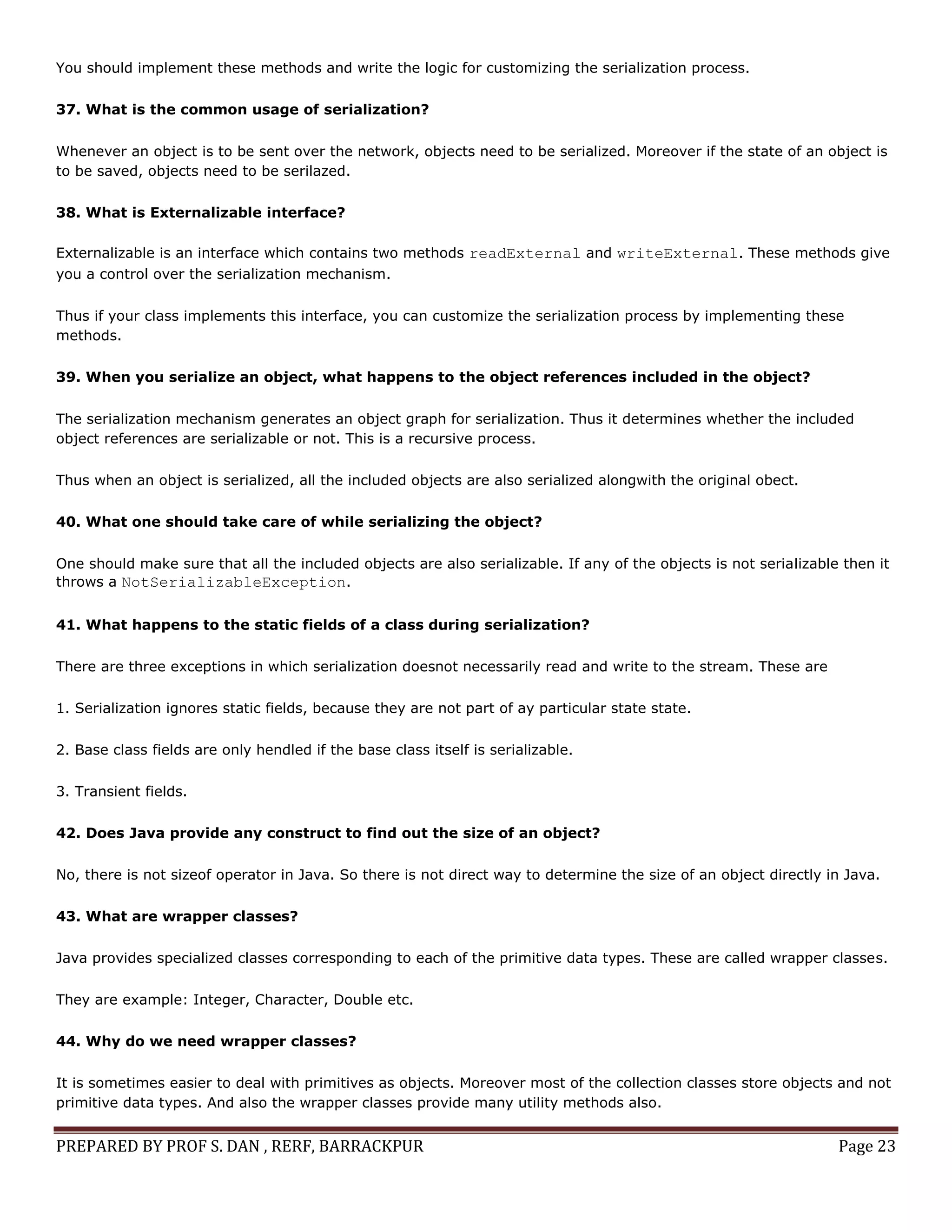 PREPARED BY PROF S. DAN , RERF, BARRACKPUR Page 23
You should implement these methods and write the logic for customizing the serialization process.
37. What is the common usage of serialization?
Whenever an object is to be sent over the network, objects need to be serialized. Moreover if the state of an object is
to be saved, objects need to be serilazed.
38. What is Externalizable interface?
Externalizable is an interface which contains two methods readExternal and writeExternal. These methods give
you a control over the serialization mechanism.
Thus if your class implements this interface, you can customize the serialization process by implementing these
methods.
39. When you serialize an object, what happens to the object references included in the object?
The serialization mechanism generates an object graph for serialization. Thus it determines whether the included
object references are serializable or not. This is a recursive process.
Thus when an object is serialized, all the included objects are also serialized alongwith the original obect.
40. What one should take care of while serializing the object?
One should make sure that all the included objects are also serializable. If any of the objects is not serializable then it
throws a NotSerializableException.
41. What happens to the static fields of a class during serialization?
There are three exceptions in which serialization doesnot necessarily read and write to the stream. These are
1. Serialization ignores static fields, because they are not part of ay particular state state.
2. Base class fields are only hendled if the base class itself is serializable.
3. Transient fields.
42. Does Java provide any construct to find out the size of an object?
No, there is not sizeof operator in Java. So there is not direct way to determine the size of an object directly in Java.
43. What are wrapper classes?
Java provides specialized classes corresponding to each of the primitive data types. These are called wrapper classes.
They are example: Integer, Character, Double etc.
44. Why do we need wrapper classes?
It is sometimes easier to deal with primitives as objects. Moreover most of the collection classes store objects and not
primitive data types. And also the wrapper classes provide many utility methods also.
 