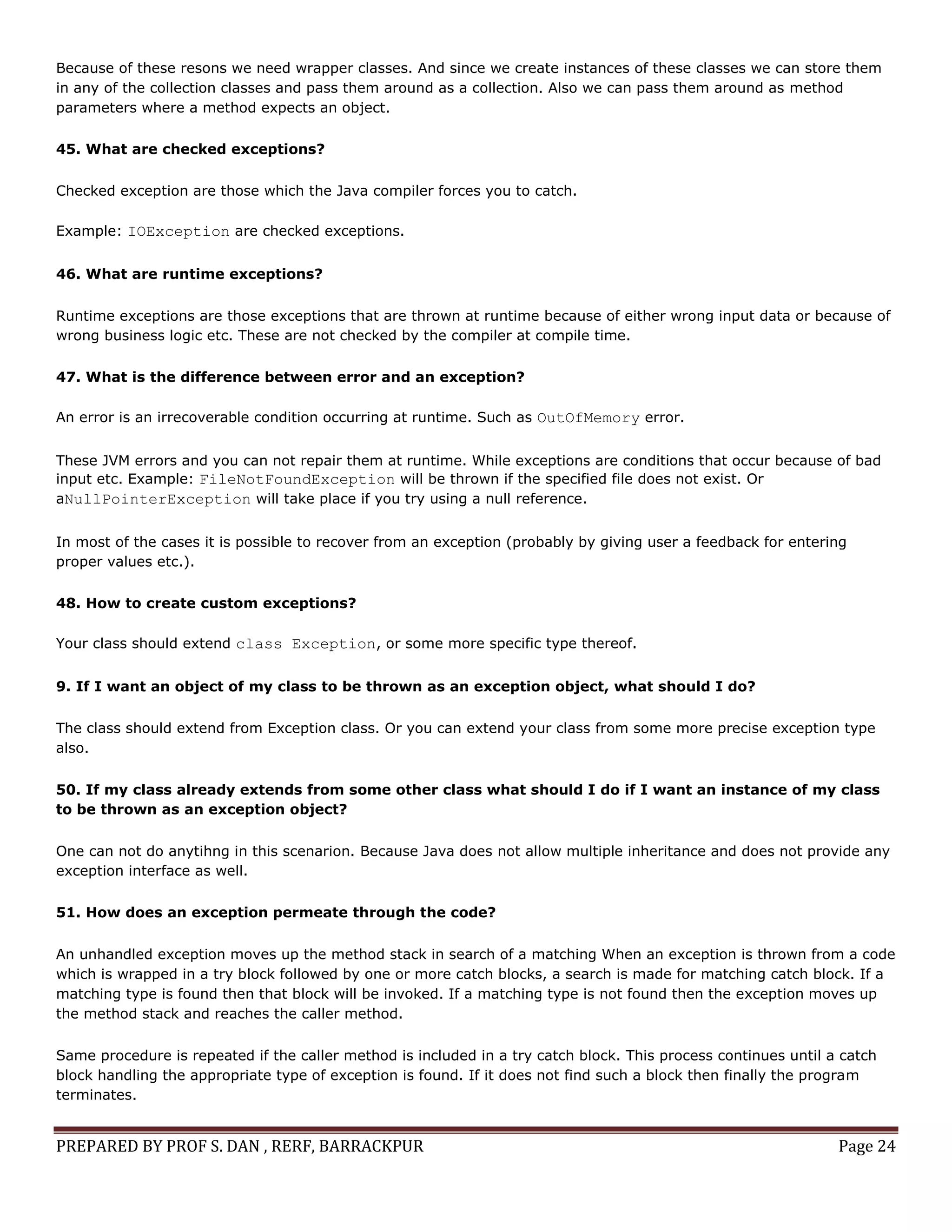 PREPARED BY PROF S. DAN , RERF, BARRACKPUR Page 24
Because of these resons we need wrapper classes. And since we create instances of these classes we can store them
in any of the collection classes and pass them around as a collection. Also we can pass them around as method
parameters where a method expects an object.
45. What are checked exceptions?
Checked exception are those which the Java compiler forces you to catch.
Example: IOException are checked exceptions.
46. What are runtime exceptions?
Runtime exceptions are those exceptions that are thrown at runtime because of either wrong input data or because of
wrong business logic etc. These are not checked by the compiler at compile time.
47. What is the difference between error and an exception?
An error is an irrecoverable condition occurring at runtime. Such as OutOfMemory error.
These JVM errors and you can not repair them at runtime. While exceptions are conditions that occur because of bad
input etc. Example: FileNotFoundException will be thrown if the specified file does not exist. Or
aNullPointerException will take place if you try using a null reference.
In most of the cases it is possible to recover from an exception (probably by giving user a feedback for entering
proper values etc.).
48. How to create custom exceptions?
Your class should extend class Exception, or some more specific type thereof.
9. If I want an object of my class to be thrown as an exception object, what should I do?
The class should extend from Exception class. Or you can extend your class from some more precise exception type
also.
50. If my class already extends from some other class what should I do if I want an instance of my class
to be thrown as an exception object?
One can not do anytihng in this scenarion. Because Java does not allow multiple inheritance and does not provide any
exception interface as well.
51. How does an exception permeate through the code?
An unhandled exception moves up the method stack in search of a matching When an exception is thrown from a code
which is wrapped in a try block followed by one or more catch blocks, a search is made for matching catch block. If a
matching type is found then that block will be invoked. If a matching type is not found then the exception moves up
the method stack and reaches the caller method.
Same procedure is repeated if the caller method is included in a try catch block. This process continues until a catch
block handling the appropriate type of exception is found. If it does not find such a block then finally the program
terminates.
 