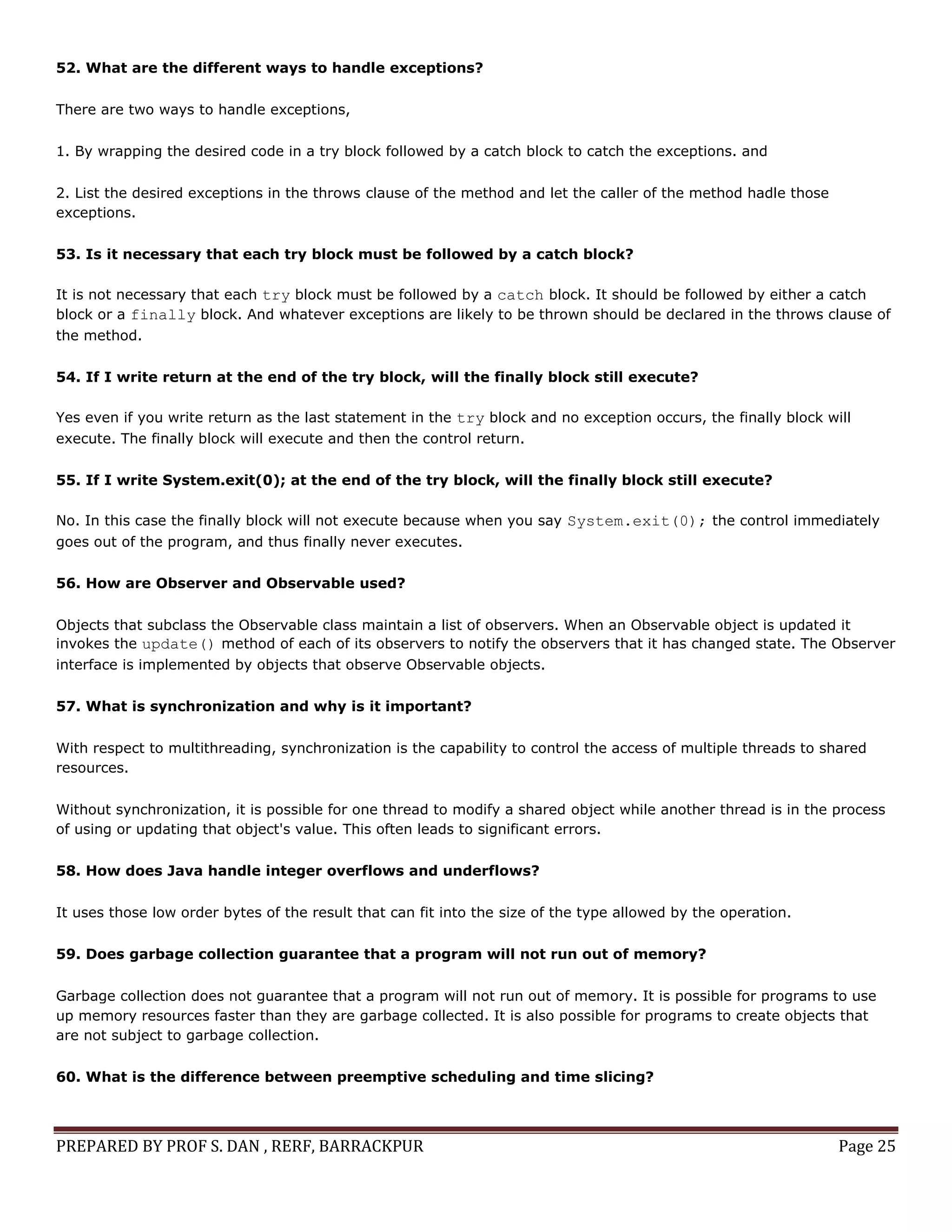 PREPARED BY PROF S. DAN , RERF, BARRACKPUR Page 25
52. What are the different ways to handle exceptions?
There are two ways to handle exceptions,
1. By wrapping the desired code in a try block followed by a catch block to catch the exceptions. and
2. List the desired exceptions in the throws clause of the method and let the caller of the method hadle those
exceptions.
53. Is it necessary that each try block must be followed by a catch block?
It is not necessary that each try block must be followed by a catch block. It should be followed by either a catch
block or a finally block. And whatever exceptions are likely to be thrown should be declared in the throws clause of
the method.
54. If I write return at the end of the try block, will the finally block still execute?
Yes even if you write return as the last statement in the try block and no exception occurs, the finally block will
execute. The finally block will execute and then the control return.
55. If I write System.exit(0); at the end of the try block, will the finally block still execute?
No. In this case the finally block will not execute because when you say System.exit(0); the control immediately
goes out of the program, and thus finally never executes.
56. How are Observer and Observable used?
Objects that subclass the Observable class maintain a list of observers. When an Observable object is updated it
invokes the update() method of each of its observers to notify the observers that it has changed state. The Observer
interface is implemented by objects that observe Observable objects.
57. What is synchronization and why is it important?
With respect to multithreading, synchronization is the capability to control the access of multiple threads to shared
resources.
Without synchronization, it is possible for one thread to modify a shared object while another thread is in the process
of using or updating that object's value. This often leads to significant errors.
58. How does Java handle integer overflows and underflows?
It uses those low order bytes of the result that can fit into the size of the type allowed by the operation.
59. Does garbage collection guarantee that a program will not run out of memory?
Garbage collection does not guarantee that a program will not run out of memory. It is possible for programs to use
up memory resources faster than they are garbage collected. It is also possible for programs to create objects that
are not subject to garbage collection.
60. What is the difference between preemptive scheduling and time slicing?
 