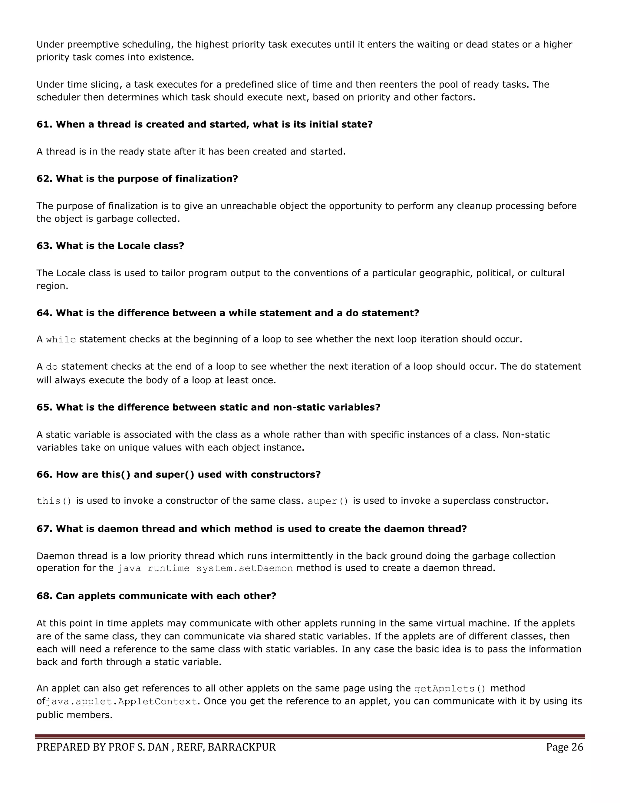 PREPARED BY PROF S. DAN , RERF, BARRACKPUR Page 26
Under preemptive scheduling, the highest priority task executes until it enters the waiting or dead states or a higher
priority task comes into existence.
Under time slicing, a task executes for a predefined slice of time and then reenters the pool of ready tasks. The
scheduler then determines which task should execute next, based on priority and other factors.
61. When a thread is created and started, what is its initial state?
A thread is in the ready state after it has been created and started.
62. What is the purpose of finalization?
The purpose of finalization is to give an unreachable object the opportunity to perform any cleanup processing before
the object is garbage collected.
63. What is the Locale class?
The Locale class is used to tailor program output to the conventions of a particular geographic, political, or cultural
region.
64. What is the difference between a while statement and a do statement?
A while statement checks at the beginning of a loop to see whether the next loop iteration should occur.
A do statement checks at the end of a loop to see whether the next iteration of a loop should occur. The do statement
will always execute the body of a loop at least once.
65. What is the difference between static and non-static variables?
A static variable is associated with the class as a whole rather than with specific instances of a class. Non-static
variables take on unique values with each object instance.
66. How are this() and super() used with constructors?
this() is used to invoke a constructor of the same class. super() is used to invoke a superclass constructor.
67. What is daemon thread and which method is used to create the daemon thread?
Daemon thread is a low priority thread which runs intermittently in the back ground doing the garbage collection
operation for the java runtime system.setDaemon method is used to create a daemon thread.
68. Can applets communicate with each other?
At this point in time applets may communicate with other applets running in the same virtual machine. If the applets
are of the same class, they can communicate via shared static variables. If the applets are of different classes, then
each will need a reference to the same class with static variables. In any case the basic idea is to pass the information
back and forth through a static variable.
An applet can also get references to all other applets on the same page using the getApplets() method
ofjava.applet.AppletContext. Once you get the reference to an applet, you can communicate with it by using its
public members.
 