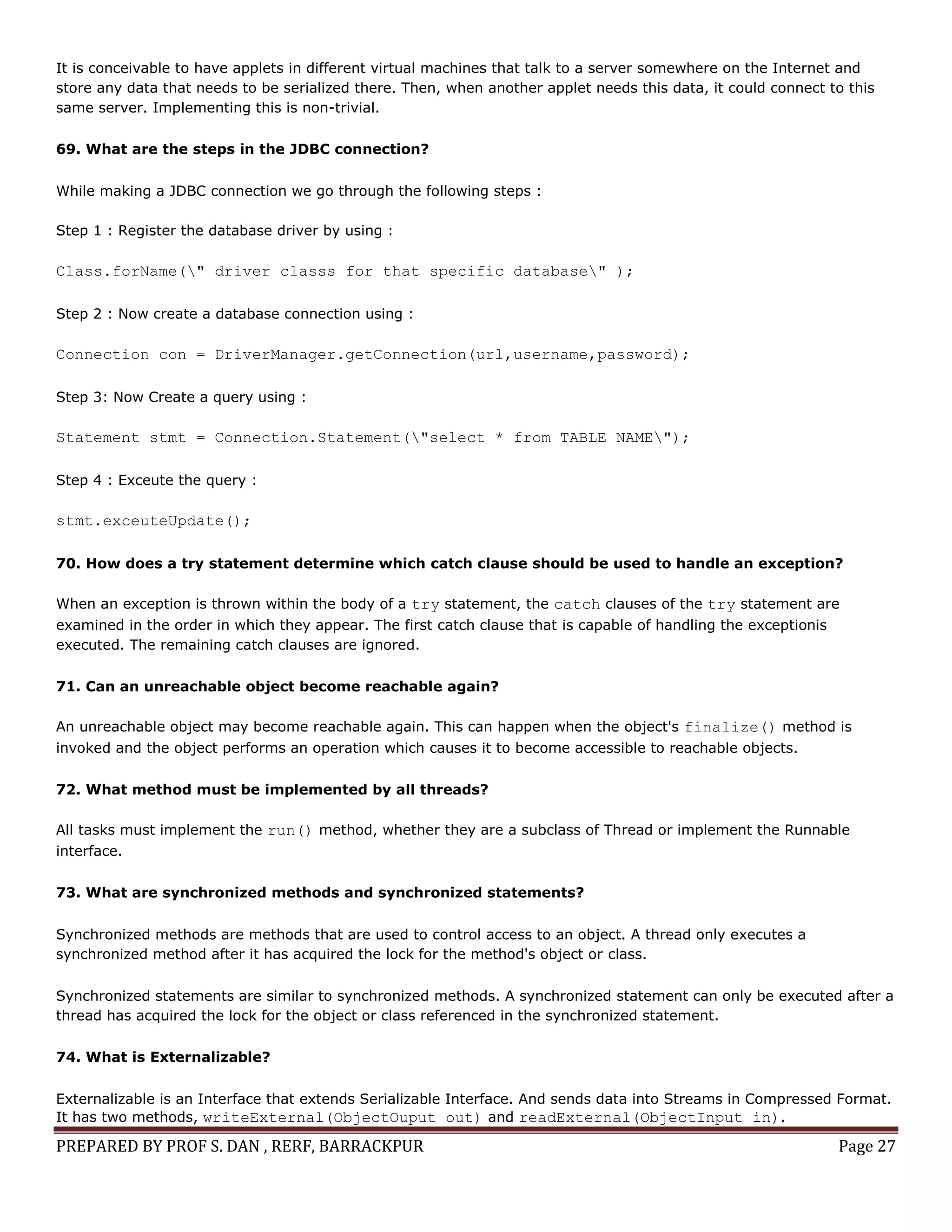 PREPARED BY PROF S. DAN , RERF, BARRACKPUR Page 27
It is conceivable to have applets in different virtual machines that talk to a server somewhere on the Internet and
store any data that needs to be serialized there. Then, when another applet needs this data, it could connect to this
same server. Implementing this is non-trivial.
69. What are the steps in the JDBC connection?
While making a JDBC connection we go through the following steps :
Step 1 : Register the database driver by using :
Class.forName(" driver classs for that specific database" );
Step 2 : Now create a database connection using :
Connection con = DriverManager.getConnection(url,username,password);
Step 3: Now Create a query using :
Statement stmt = Connection.Statement("select * from TABLE NAME");
Step 4 : Exceute the query :
stmt.exceuteUpdate();
70. How does a try statement determine which catch clause should be used to handle an exception?
When an exception is thrown within the body of a try statement, the catch clauses of the try statement are
examined in the order in which they appear. The first catch clause that is capable of handling the exceptionis
executed. The remaining catch clauses are ignored.
71. Can an unreachable object become reachable again?
An unreachable object may become reachable again. This can happen when the object's finalize() method is
invoked and the object performs an operation which causes it to become accessible to reachable objects.
72. What method must be implemented by all threads?
All tasks must implement the run() method, whether they are a subclass of Thread or implement the Runnable
interface.
73. What are synchronized methods and synchronized statements?
Synchronized methods are methods that are used to control access to an object. A thread only executes a
synchronized method after it has acquired the lock for the method's object or class.
Synchronized statements are similar to synchronized methods. A synchronized statement can only be executed after a
thread has acquired the lock for the object or class referenced in the synchronized statement.
74. What is Externalizable?
Externalizable is an Interface that extends Serializable Interface. And sends data into Streams in Compressed Format.
It has two methods, writeExternal(ObjectOuput out) and readExternal(ObjectInput in).
 