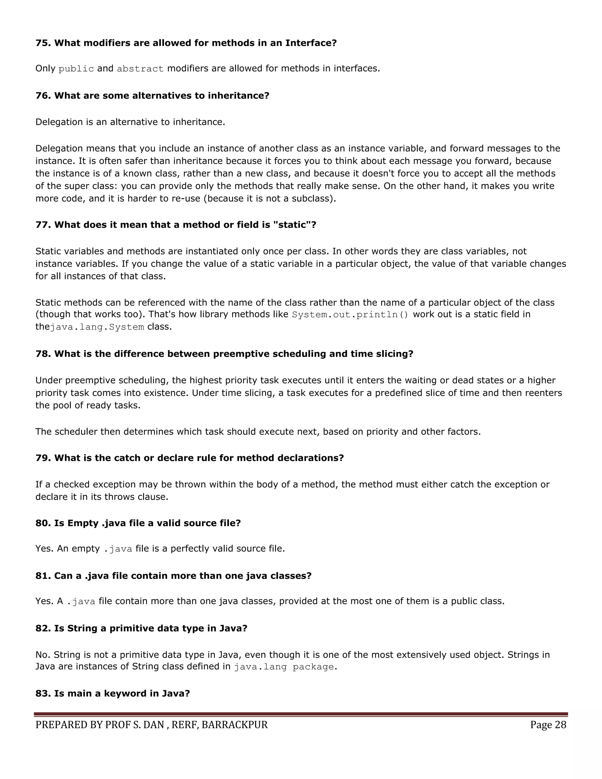 PREPARED BY PROF S. DAN , RERF, BARRACKPUR Page 28
75. What modifiers are allowed for methods in an Interface?
Only public and abstract modifiers are allowed for methods in interfaces.
76. What are some alternatives to inheritance?
Delegation is an alternative to inheritance.
Delegation means that you include an instance of another class as an instance variable, and forward messages to the
instance. It is often safer than inheritance because it forces you to think about each message you forward, because
the instance is of a known class, rather than a new class, and because it doesn't force you to accept all the methods
of the super class: you can provide only the methods that really make sense. On the other hand, it makes you write
more code, and it is harder to re-use (because it is not a subclass).
77. What does it mean that a method or field is "static"?
Static variables and methods are instantiated only once per class. In other words they are class variables, not
instance variables. If you change the value of a static variable in a particular object, the value of that variable changes
for all instances of that class.
Static methods can be referenced with the name of the class rather than the name of a particular object of the class
(though that works too). That's how library methods like System.out.println() work out is a static field in
thejava.lang.System class.
78. What is the difference between preemptive scheduling and time slicing?
Under preemptive scheduling, the highest priority task executes until it enters the waiting or dead states or a higher
priority task comes into existence. Under time slicing, a task executes for a predefined slice of time and then reenters
the pool of ready tasks.
The scheduler then determines which task should execute next, based on priority and other factors.
79. What is the catch or declare rule for method declarations?
If a checked exception may be thrown within the body of a method, the method must either catch the exception or
declare it in its throws clause.
80. Is Empty .java file a valid source file?
Yes. An empty .java file is a perfectly valid source file.
81. Can a .java file contain more than one java classes?
Yes. A .java file contain more than one java classes, provided at the most one of them is a public class.
82. Is String a primitive data type in Java?
No. String is not a primitive data type in Java, even though it is one of the most extensively used object. Strings in
Java are instances of String class defined in java.lang package.
83. Is main a keyword in Java?
 