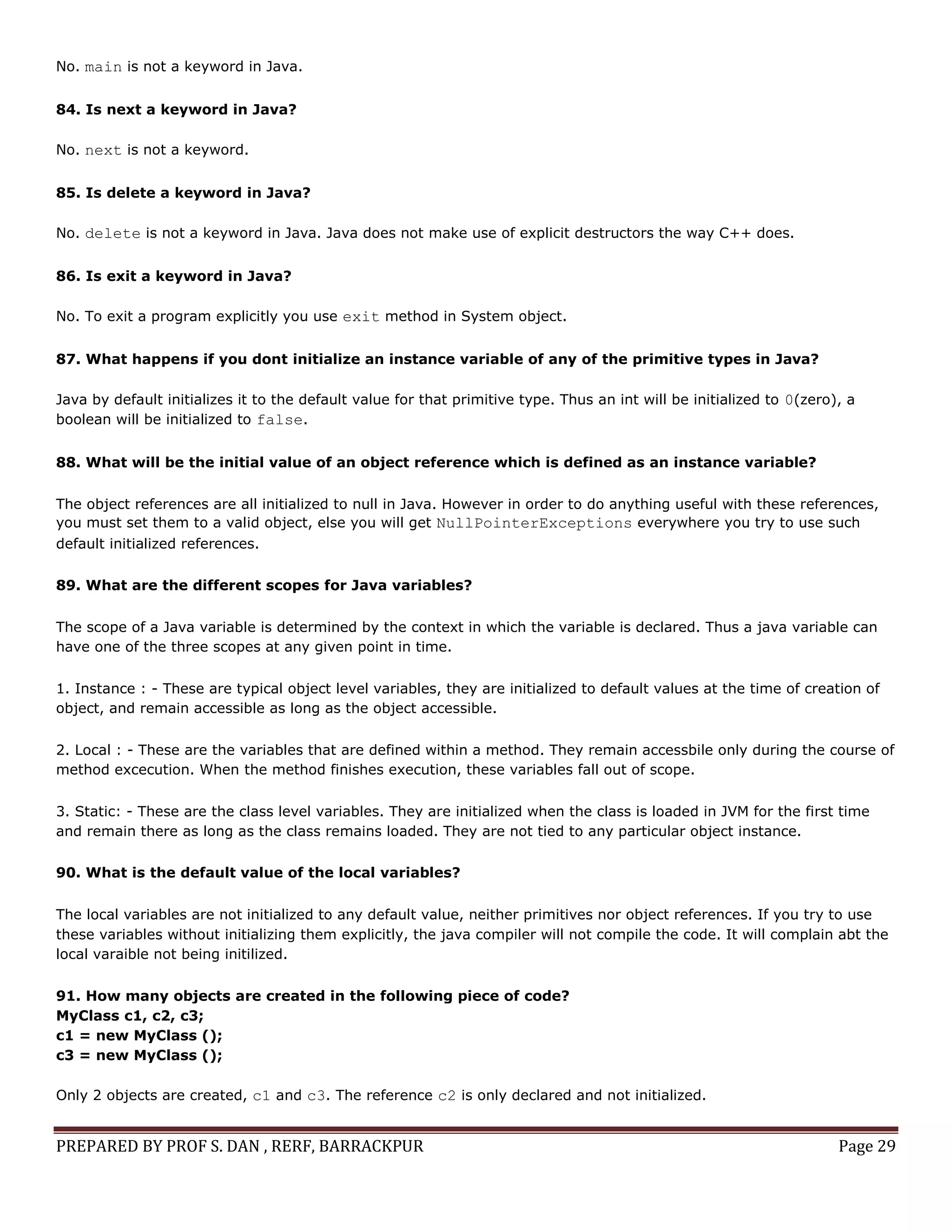 PREPARED BY PROF S. DAN , RERF, BARRACKPUR Page 29
No. main is not a keyword in Java.
84. Is next a keyword in Java?
No. next is not a keyword.
85. Is delete a keyword in Java?
No. delete is not a keyword in Java. Java does not make use of explicit destructors the way C++ does.
86. Is exit a keyword in Java?
No. To exit a program explicitly you use exit method in System object.
87. What happens if you dont initialize an instance variable of any of the primitive types in Java?
Java by default initializes it to the default value for that primitive type. Thus an int will be initialized to 0(zero), a
boolean will be initialized to false.
88. What will be the initial value of an object reference which is defined as an instance variable?
The object references are all initialized to null in Java. However in order to do anything useful with these references,
you must set them to a valid object, else you will get NullPointerExceptions everywhere you try to use such
default initialized references.
89. What are the different scopes for Java variables?
The scope of a Java variable is determined by the context in which the variable is declared. Thus a java variable can
have one of the three scopes at any given point in time.
1. Instance : - These are typical object level variables, they are initialized to default values at the time of creation of
object, and remain accessible as long as the object accessible.
2. Local : - These are the variables that are defined within a method. They remain accessbile only during the course of
method excecution. When the method finishes execution, these variables fall out of scope.
3. Static: - These are the class level variables. They are initialized when the class is loaded in JVM for the first time
and remain there as long as the class remains loaded. They are not tied to any particular object instance.
90. What is the default value of the local variables?
The local variables are not initialized to any default value, neither primitives nor object references. If you try to use
these variables without initializing them explicitly, the java compiler will not compile the code. It will complain abt the
local varaible not being initilized.
91. How many objects are created in the following piece of code?
MyClass c1, c2, c3;
c1 = new MyClass ();
c3 = new MyClass ();
Only 2 objects are created, c1 and c3. The reference c2 is only declared and not initialized.
 