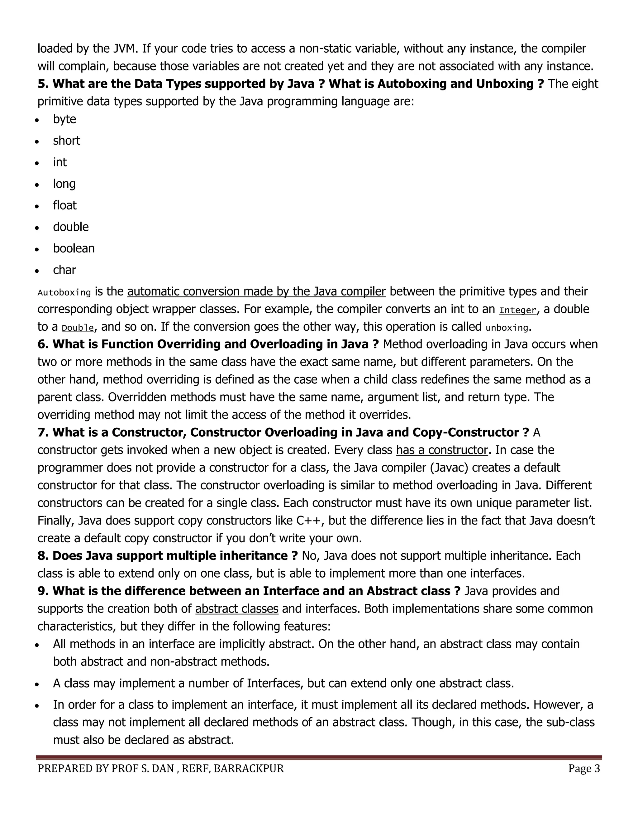 PREPARED BY PROF S. DAN , RERF, BARRACKPUR Page 3
loaded by the JVM. If your code tries to access a non-static variable, without any instance, the compiler
will complain, because those variables are not created yet and they are not associated with any instance.
5. What are the Data Types supported by Java ? What is Autoboxing and Unboxing ? The eight
primitive data types supported by the Java programming language are:
 byte
 short
 int
 long
 float
 double
 boolean
 char
Autoboxing is the automatic conversion made by the Java compiler between the primitive types and their
corresponding object wrapper classes. For example, the compiler converts an int to an Integer, a double
to a Double, and so on. If the conversion goes the other way, this operation is called unboxing.
6. What is Function Overriding and Overloading in Java ? Method overloading in Java occurs when
two or more methods in the same class have the exact same name, but different parameters. On the
other hand, method overriding is defined as the case when a child class redefines the same method as a
parent class. Overridden methods must have the same name, argument list, and return type. The
overriding method may not limit the access of the method it overrides.
7. What is a Constructor, Constructor Overloading in Java and Copy-Constructor ? A
constructor gets invoked when a new object is created. Every class has a constructor. In case the
programmer does not provide a constructor for a class, the Java compiler (Javac) creates a default
constructor for that class. The constructor overloading is similar to method overloading in Java. Different
constructors can be created for a single class. Each constructor must have its own unique parameter list.
Finally, Java does support copy constructors like C++, but the difference lies in the fact that Java doesn’t
create a default copy constructor if you don’t write your own.
8. Does Java support multiple inheritance ? No, Java does not support multiple inheritance. Each
class is able to extend only on one class, but is able to implement more than one interfaces.
9. What is the difference between an Interface and an Abstract class ? Java provides and
supports the creation both of abstract classes and interfaces. Both implementations share some common
characteristics, but they differ in the following features:
 All methods in an interface are implicitly abstract. On the other hand, an abstract class may contain
both abstract and non-abstract methods.
 A class may implement a number of Interfaces, but can extend only one abstract class.
 In order for a class to implement an interface, it must implement all its declared methods. However, a
class may not implement all declared methods of an abstract class. Though, in this case, the sub-class
must also be declared as abstract.
 