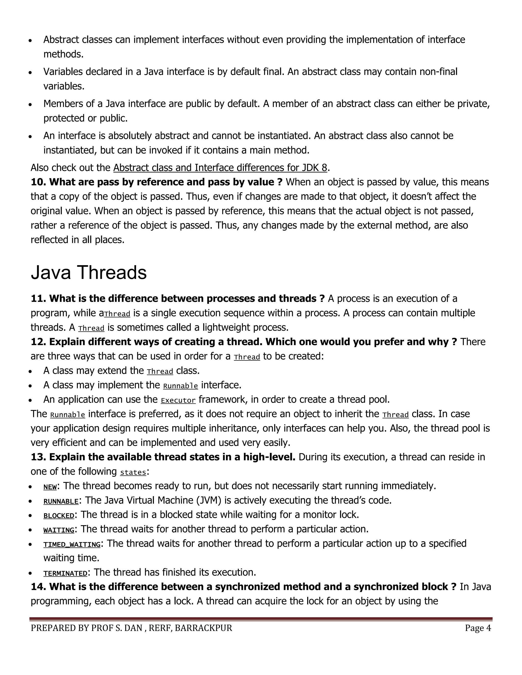 PREPARED BY PROF S. DAN , RERF, BARRACKPUR Page 4
 Abstract classes can implement interfaces without even providing the implementation of interface
methods.
 Variables declared in a Java interface is by default final. An abstract class may contain non-final
variables.
 Members of a Java interface are public by default. A member of an abstract class can either be private,
protected or public.
 An interface is absolutely abstract and cannot be instantiated. An abstract class also cannot be
instantiated, but can be invoked if it contains a main method.
Also check out the Abstract class and Interface differences for JDK 8.
10. What are pass by reference and pass by value ? When an object is passed by value, this means
that a copy of the object is passed. Thus, even if changes are made to that object, it doesn’t affect the
original value. When an object is passed by reference, this means that the actual object is not passed,
rather a reference of the object is passed. Thus, any changes made by the external method, are also
reflected in all places.
Java Threads
11. What is the difference between processes and threads ? A process is an execution of a
program, while aThread is a single execution sequence within a process. A process can contain multiple
threads. A Thread is sometimes called a lightweight process.
12. Explain different ways of creating a thread. Which one would you prefer and why ? There
are three ways that can be used in order for a Thread to be created:
 A class may extend the Thread class.
 A class may implement the Runnable interface.
 An application can use the Executor framework, in order to create a thread pool.
The Runnable interface is preferred, as it does not require an object to inherit the Thread class. In case
your application design requires multiple inheritance, only interfaces can help you. Also, the thread pool is
very efficient and can be implemented and used very easily.
13. Explain the available thread states in a high-level. During its execution, a thread can reside in
one of the following states:
 NEW: The thread becomes ready to run, but does not necessarily start running immediately.
 RUNNABLE: The Java Virtual Machine (JVM) is actively executing the thread’s code.
 BLOCKED: The thread is in a blocked state while waiting for a monitor lock.
 WAITING: The thread waits for another thread to perform a particular action.
 TIMED_WAITING: The thread waits for another thread to perform a particular action up to a specified
waiting time.
 TERMINATED: The thread has finished its execution.
14. What is the difference between a synchronized method and a synchronized block ? In Java
programming, each object has a lock. A thread can acquire the lock for an object by using the
 