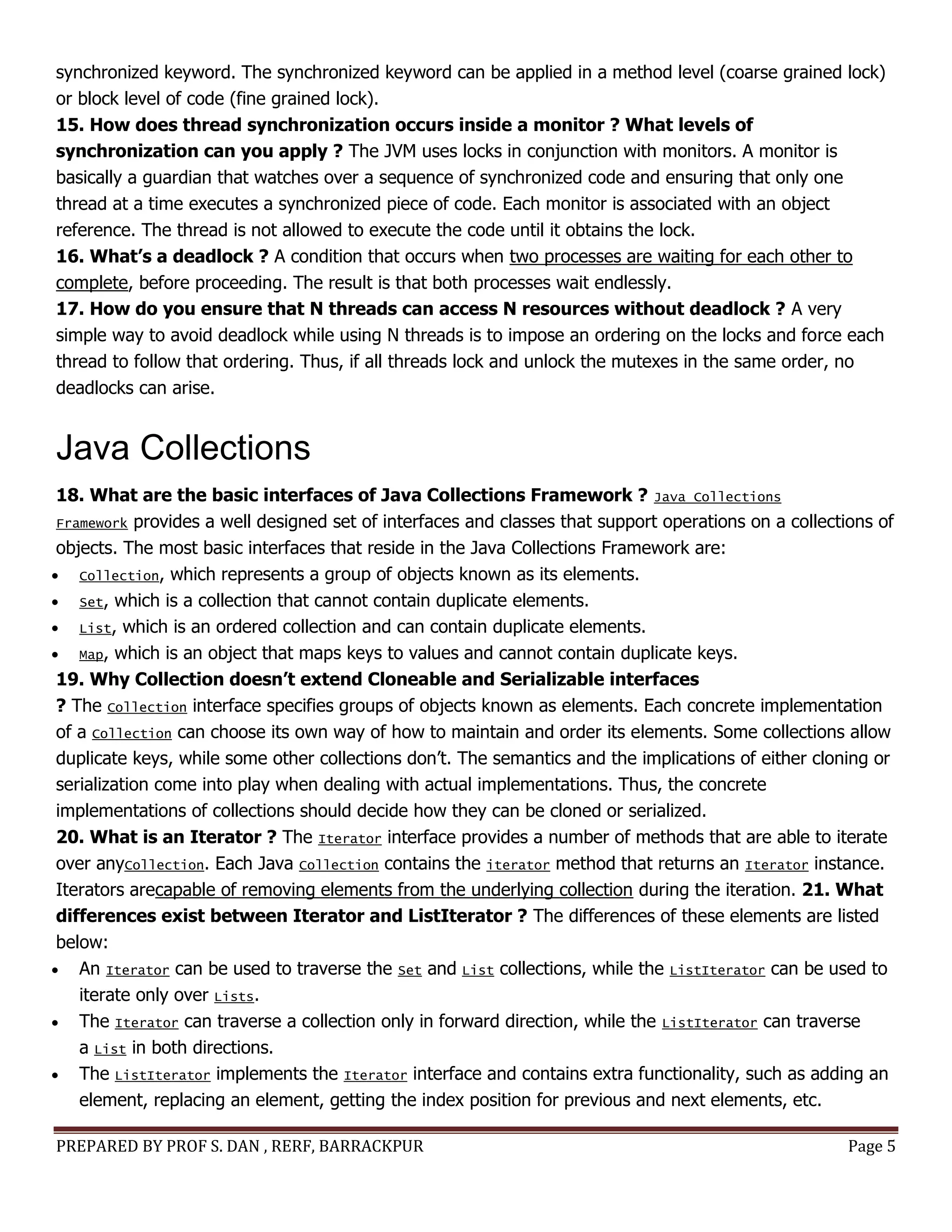 PREPARED BY PROF S. DAN , RERF, BARRACKPUR Page 5
synchronized keyword. The synchronized keyword can be applied in a method level (coarse grained lock)
or block level of code (fine grained lock).
15. How does thread synchronization occurs inside a monitor ? What levels of
synchronization can you apply ? The JVM uses locks in conjunction with monitors. A monitor is
basically a guardian that watches over a sequence of synchronized code and ensuring that only one
thread at a time executes a synchronized piece of code. Each monitor is associated with an object
reference. The thread is not allowed to execute the code until it obtains the lock.
16. What’s a deadlock ? A condition that occurs when two processes are waiting for each other to
complete, before proceeding. The result is that both processes wait endlessly.
17. How do you ensure that N threads can access N resources without deadlock ? A very
simple way to avoid deadlock while using N threads is to impose an ordering on the locks and force each
thread to follow that ordering. Thus, if all threads lock and unlock the mutexes in the same order, no
deadlocks can arise.
Java Collections
18. What are the basic interfaces of Java Collections Framework ? Java Collections
Framework provides a well designed set of interfaces and classes that support operations on a collections of
objects. The most basic interfaces that reside in the Java Collections Framework are:
 Collection, which represents a group of objects known as its elements.
 Set, which is a collection that cannot contain duplicate elements.
 List, which is an ordered collection and can contain duplicate elements.
 Map, which is an object that maps keys to values and cannot contain duplicate keys.
19. Why Collection doesn’t extend Cloneable and Serializable interfaces
? The Collection interface specifies groups of objects known as elements. Each concrete implementation
of a Collection can choose its own way of how to maintain and order its elements. Some collections allow
duplicate keys, while some other collections don’t. The semantics and the implications of either cloning or
serialization come into play when dealing with actual implementations. Thus, the concrete
implementations of collections should decide how they can be cloned or serialized.
20. What is an Iterator ? The Iterator interface provides a number of methods that are able to iterate
over anyCollection. Each Java Collection contains the iterator method that returns an Iterator instance.
Iterators arecapable of removing elements from the underlying collection during the iteration. 21. What
differences exist between Iterator and ListIterator ? The differences of these elements are listed
below:
 An Iterator can be used to traverse the Set and List collections, while the ListIterator can be used to
iterate only over Lists.
 The Iterator can traverse a collection only in forward direction, while the ListIterator can traverse
a List in both directions.
 The ListIterator implements the Iterator interface and contains extra functionality, such as adding an
element, replacing an element, getting the index position for previous and next elements, etc.
 