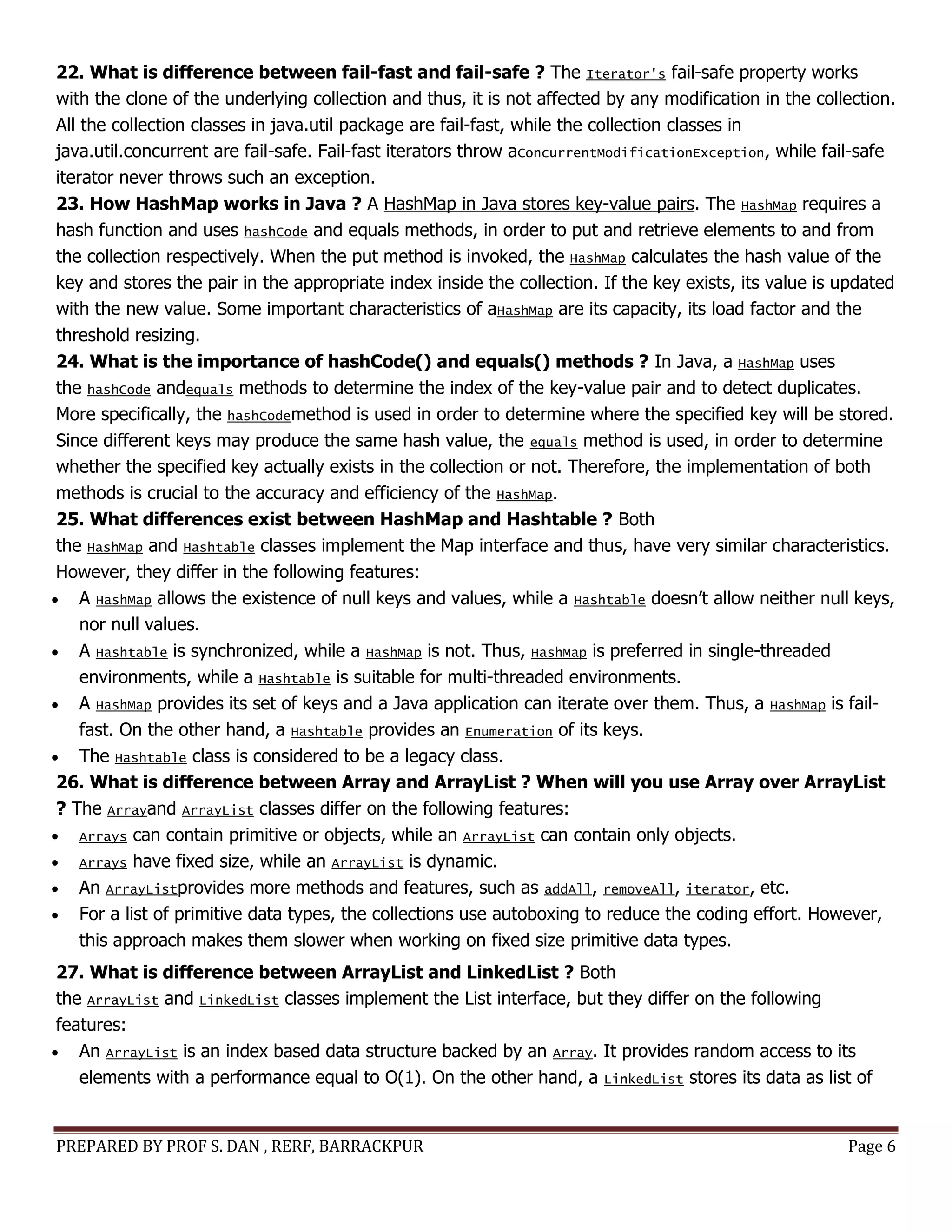 PREPARED BY PROF S. DAN , RERF, BARRACKPUR Page 6
22. What is difference between fail-fast and fail-safe ? The Iterator's fail-safe property works
with the clone of the underlying collection and thus, it is not affected by any modification in the collection.
All the collection classes in java.util package are fail-fast, while the collection classes in
java.util.concurrent are fail-safe. Fail-fast iterators throw aConcurrentModificationException, while fail-safe
iterator never throws such an exception.
23. How HashMap works in Java ? A HashMap in Java stores key-value pairs. The HashMap requires a
hash function and uses hashCode and equals methods, in order to put and retrieve elements to and from
the collection respectively. When the put method is invoked, the HashMap calculates the hash value of the
key and stores the pair in the appropriate index inside the collection. If the key exists, its value is updated
with the new value. Some important characteristics of aHashMap are its capacity, its load factor and the
threshold resizing.
24. What is the importance of hashCode() and equals() methods ? In Java, a HashMap uses
the hashCode andequals methods to determine the index of the key-value pair and to detect duplicates.
More specifically, the hashCodemethod is used in order to determine where the specified key will be stored.
Since different keys may produce the same hash value, the equals method is used, in order to determine
whether the specified key actually exists in the collection or not. Therefore, the implementation of both
methods is crucial to the accuracy and efficiency of the HashMap.
25. What differences exist between HashMap and Hashtable ? Both
the HashMap and Hashtable classes implement the Map interface and thus, have very similar characteristics.
However, they differ in the following features:
 A HashMap allows the existence of null keys and values, while a Hashtable doesn’t allow neither null keys,
nor null values.
 A Hashtable is synchronized, while a HashMap is not. Thus, HashMap is preferred in single-threaded
environments, while a Hashtable is suitable for multi-threaded environments.
 A HashMap provides its set of keys and a Java application can iterate over them. Thus, a HashMap is fail-
fast. On the other hand, a Hashtable provides an Enumeration of its keys.
 The Hashtable class is considered to be a legacy class.
26. What is difference between Array and ArrayList ? When will you use Array over ArrayList
? The Arrayand ArrayList classes differ on the following features:
 Arrays can contain primitive or objects, while an ArrayList can contain only objects.
 Arrays have fixed size, while an ArrayList is dynamic.
 An ArrayListprovides more methods and features, such as addAll, removeAll, iterator, etc.
 For a list of primitive data types, the collections use autoboxing to reduce the coding effort. However,
this approach makes them slower when working on fixed size primitive data types.
27. What is difference between ArrayList and LinkedList ? Both
the ArrayList and LinkedList classes implement the List interface, but they differ on the following
features:
 An ArrayList is an index based data structure backed by an Array. It provides random access to its
elements with a performance equal to O(1). On the other hand, a LinkedList stores its data as list of
 
