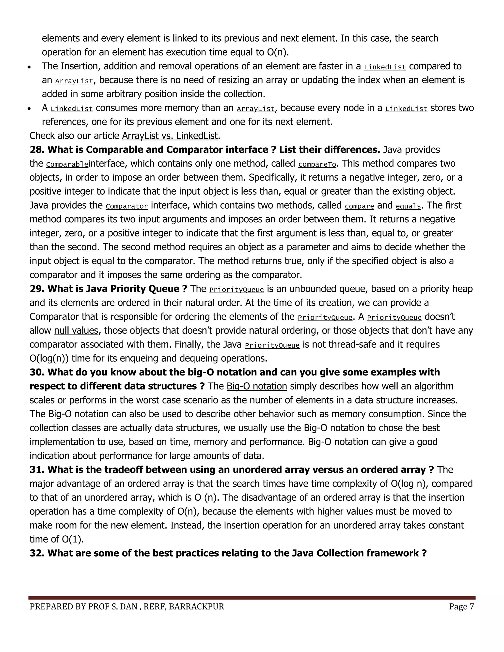 PREPARED BY PROF S. DAN , RERF, BARRACKPUR Page 7
elements and every element is linked to its previous and next element. In this case, the search
operation for an element has execution time equal to O(n).
 The Insertion, addition and removal operations of an element are faster in a LinkedList compared to
an ArrayList, because there is no need of resizing an array or updating the index when an element is
added in some arbitrary position inside the collection.
 A LinkedList consumes more memory than an ArrayList, because every node in a LinkedList stores two
references, one for its previous element and one for its next element.
Check also our article ArrayList vs. LinkedList.
28. What is Comparable and Comparator interface ? List their differences. Java provides
the Comparableinterface, which contains only one method, called compareTo. This method compares two
objects, in order to impose an order between them. Specifically, it returns a negative integer, zero, or a
positive integer to indicate that the input object is less than, equal or greater than the existing object.
Java provides the Comparator interface, which contains two methods, called compare and equals. The first
method compares its two input arguments and imposes an order between them. It returns a negative
integer, zero, or a positive integer to indicate that the first argument is less than, equal to, or greater
than the second. The second method requires an object as a parameter and aims to decide whether the
input object is equal to the comparator. The method returns true, only if the specified object is also a
comparator and it imposes the same ordering as the comparator.
29. What is Java Priority Queue ? The PriorityQueue is an unbounded queue, based on a priority heap
and its elements are ordered in their natural order. At the time of its creation, we can provide a
Comparator that is responsible for ordering the elements of the PriorityQueue. A PriorityQueue doesn’t
allow null values, those objects that doesn’t provide natural ordering, or those objects that don’t have any
comparator associated with them. Finally, the Java PriorityQueue is not thread-safe and it requires
O(log(n)) time for its enqueing and dequeing operations.
30. What do you know about the big-O notation and can you give some examples with
respect to different data structures ? The Big-O notation simply describes how well an algorithm
scales or performs in the worst case scenario as the number of elements in a data structure increases.
The Big-O notation can also be used to describe other behavior such as memory consumption. Since the
collection classes are actually data structures, we usually use the Big-O notation to chose the best
implementation to use, based on time, memory and performance. Big-O notation can give a good
indication about performance for large amounts of data.
31. What is the tradeoff between using an unordered array versus an ordered array ? The
major advantage of an ordered array is that the search times have time complexity of O(log n), compared
to that of an unordered array, which is O (n). The disadvantage of an ordered array is that the insertion
operation has a time complexity of O(n), because the elements with higher values must be moved to
make room for the new element. Instead, the insertion operation for an unordered array takes constant
time of O(1).
32. What are some of the best practices relating to the Java Collection framework ?
 