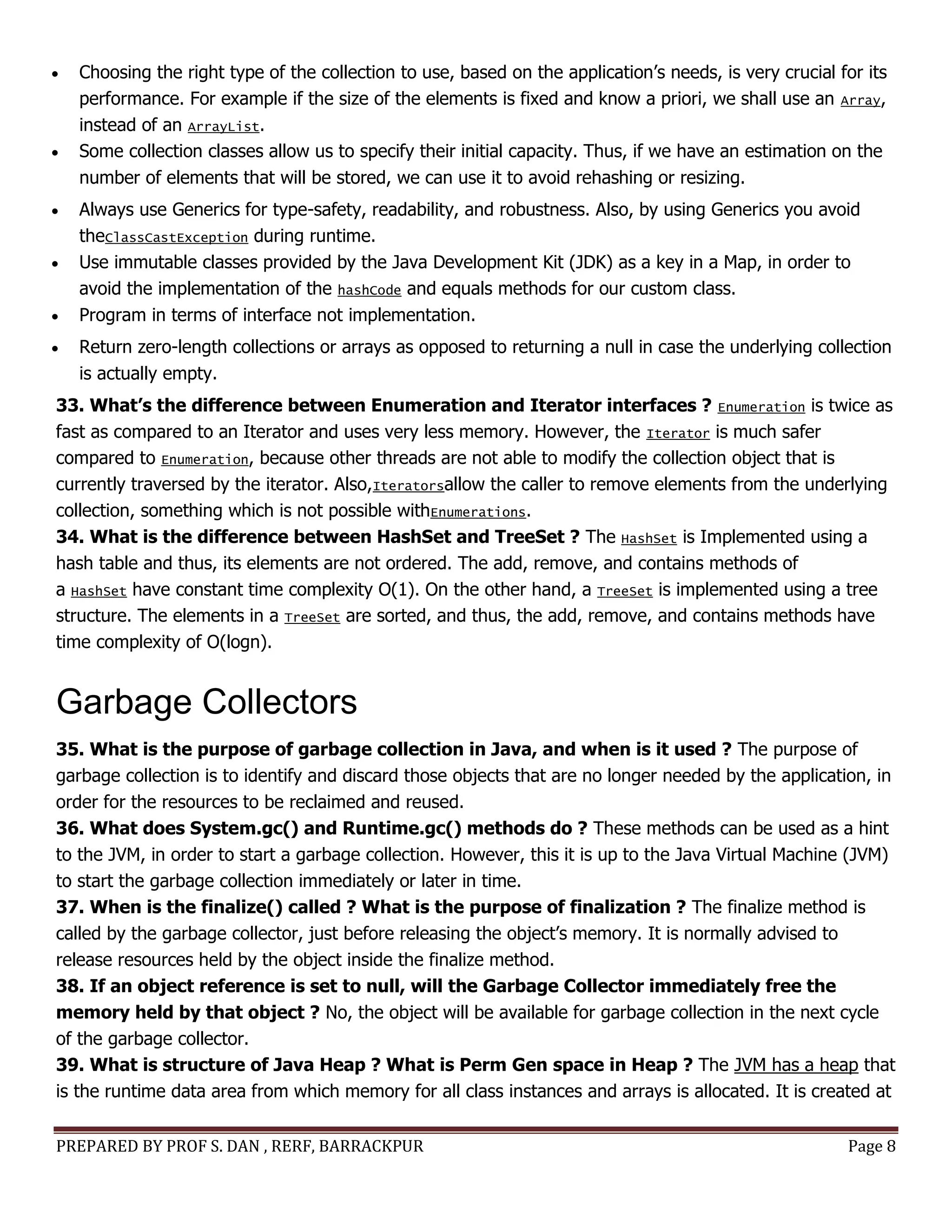 PREPARED BY PROF S. DAN , RERF, BARRACKPUR Page 8
 Choosing the right type of the collection to use, based on the application’s needs, is very crucial for its
performance. For example if the size of the elements is fixed and know a priori, we shall use an Array,
instead of an ArrayList.
 Some collection classes allow us to specify their initial capacity. Thus, if we have an estimation on the
number of elements that will be stored, we can use it to avoid rehashing or resizing.
 Always use Generics for type-safety, readability, and robustness. Also, by using Generics you avoid
theClassCastException during runtime.
 Use immutable classes provided by the Java Development Kit (JDK) as a key in a Map, in order to
avoid the implementation of the hashCode and equals methods for our custom class.
 Program in terms of interface not implementation.
 Return zero-length collections or arrays as opposed to returning a null in case the underlying collection
is actually empty.
33. What’s the difference between Enumeration and Iterator interfaces ? Enumeration is twice as
fast as compared to an Iterator and uses very less memory. However, the Iterator is much safer
compared to Enumeration, because other threads are not able to modify the collection object that is
currently traversed by the iterator. Also,Iteratorsallow the caller to remove elements from the underlying
collection, something which is not possible withEnumerations.
34. What is the difference between HashSet and TreeSet ? The HashSet is Implemented using a
hash table and thus, its elements are not ordered. The add, remove, and contains methods of
a HashSet have constant time complexity O(1). On the other hand, a TreeSet is implemented using a tree
structure. The elements in a TreeSet are sorted, and thus, the add, remove, and contains methods have
time complexity of O(logn).
Garbage Collectors
35. What is the purpose of garbage collection in Java, and when is it used ? The purpose of
garbage collection is to identify and discard those objects that are no longer needed by the application, in
order for the resources to be reclaimed and reused.
36. What does System.gc() and Runtime.gc() methods do ? These methods can be used as a hint
to the JVM, in order to start a garbage collection. However, this it is up to the Java Virtual Machine (JVM)
to start the garbage collection immediately or later in time.
37. When is the finalize() called ? What is the purpose of finalization ? The finalize method is
called by the garbage collector, just before releasing the object’s memory. It is normally advised to
release resources held by the object inside the finalize method.
38. If an object reference is set to null, will the Garbage Collector immediately free the
memory held by that object ? No, the object will be available for garbage collection in the next cycle
of the garbage collector.
39. What is structure of Java Heap ? What is Perm Gen space in Heap ? The JVM has a heap that
is the runtime data area from which memory for all class instances and arrays is allocated. It is created at
 