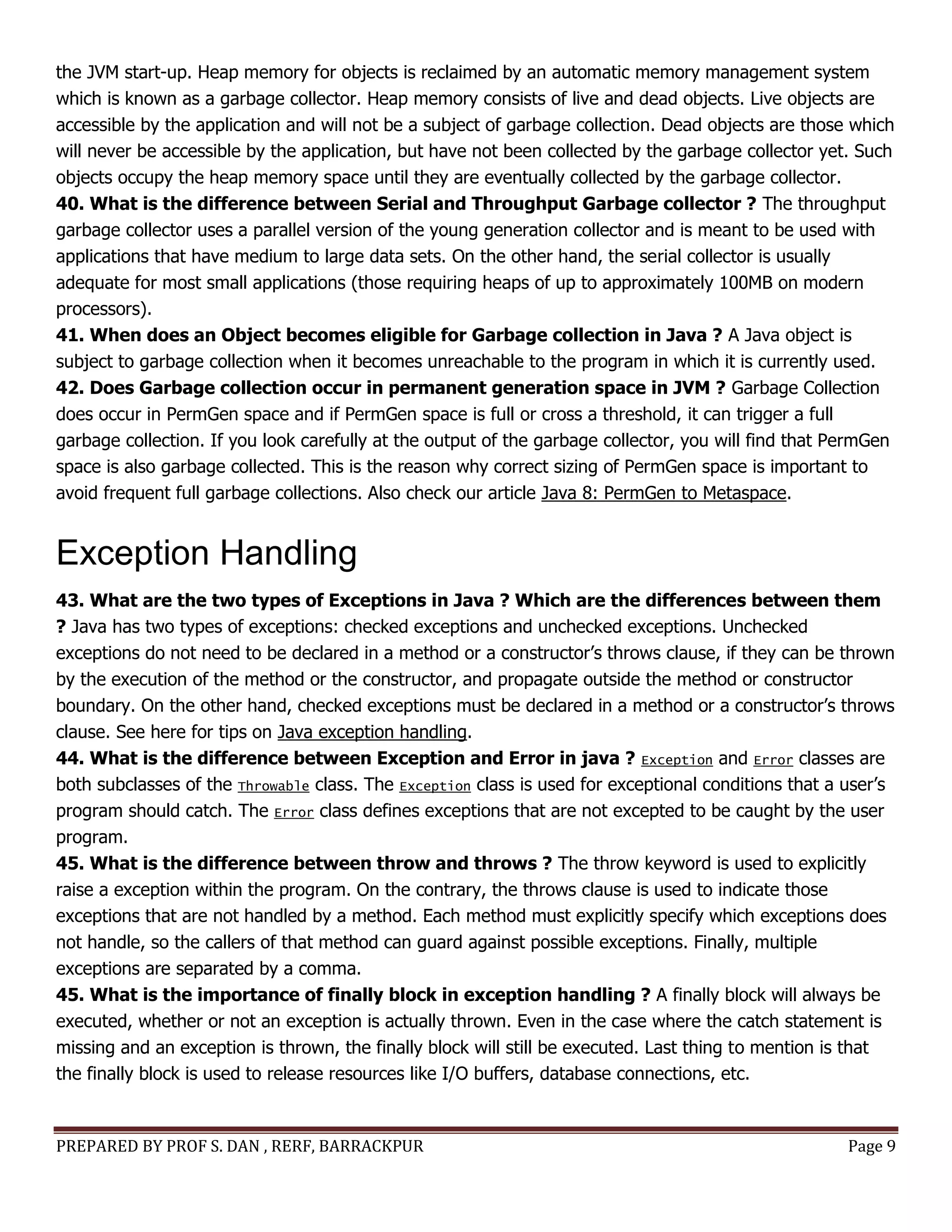 PREPARED BY PROF S. DAN , RERF, BARRACKPUR Page 9
the JVM start-up. Heap memory for objects is reclaimed by an automatic memory management system
which is known as a garbage collector. Heap memory consists of live and dead objects. Live objects are
accessible by the application and will not be a subject of garbage collection. Dead objects are those which
will never be accessible by the application, but have not been collected by the garbage collector yet. Such
objects occupy the heap memory space until they are eventually collected by the garbage collector.
40. What is the difference between Serial and Throughput Garbage collector ? The throughput
garbage collector uses a parallel version of the young generation collector and is meant to be used with
applications that have medium to large data sets. On the other hand, the serial collector is usually
adequate for most small applications (those requiring heaps of up to approximately 100MB on modern
processors).
41. When does an Object becomes eligible for Garbage collection in Java ? A Java object is
subject to garbage collection when it becomes unreachable to the program in which it is currently used.
42. Does Garbage collection occur in permanent generation space in JVM ? Garbage Collection
does occur in PermGen space and if PermGen space is full or cross a threshold, it can trigger a full
garbage collection. If you look carefully at the output of the garbage collector, you will find that PermGen
space is also garbage collected. This is the reason why correct sizing of PermGen space is important to
avoid frequent full garbage collections. Also check our article Java 8: PermGen to Metaspace.
Exception Handling
43. What are the two types of Exceptions in Java ? Which are the differences between them
? Java has two types of exceptions: checked exceptions and unchecked exceptions. Unchecked
exceptions do not need to be declared in a method or a constructor’s throws clause, if they can be thrown
by the execution of the method or the constructor, and propagate outside the method or constructor
boundary. On the other hand, checked exceptions must be declared in a method or a constructor’s throws
clause. See here for tips on Java exception handling.
44. What is the difference between Exception and Error in java ? Exception and Error classes are
both subclasses of the Throwable class. The Exception class is used for exceptional conditions that a user’s
program should catch. The Error class defines exceptions that are not excepted to be caught by the user
program.
45. What is the difference between throw and throws ? The throw keyword is used to explicitly
raise a exception within the program. On the contrary, the throws clause is used to indicate those
exceptions that are not handled by a method. Each method must explicitly specify which exceptions does
not handle, so the callers of that method can guard against possible exceptions. Finally, multiple
exceptions are separated by a comma.
45. What is the importance of finally block in exception handling ? A finally block will always be
executed, whether or not an exception is actually thrown. Even in the case where the catch statement is
missing and an exception is thrown, the finally block will still be executed. Last thing to mention is that
the finally block is used to release resources like I/O buffers, database connections, etc.
 