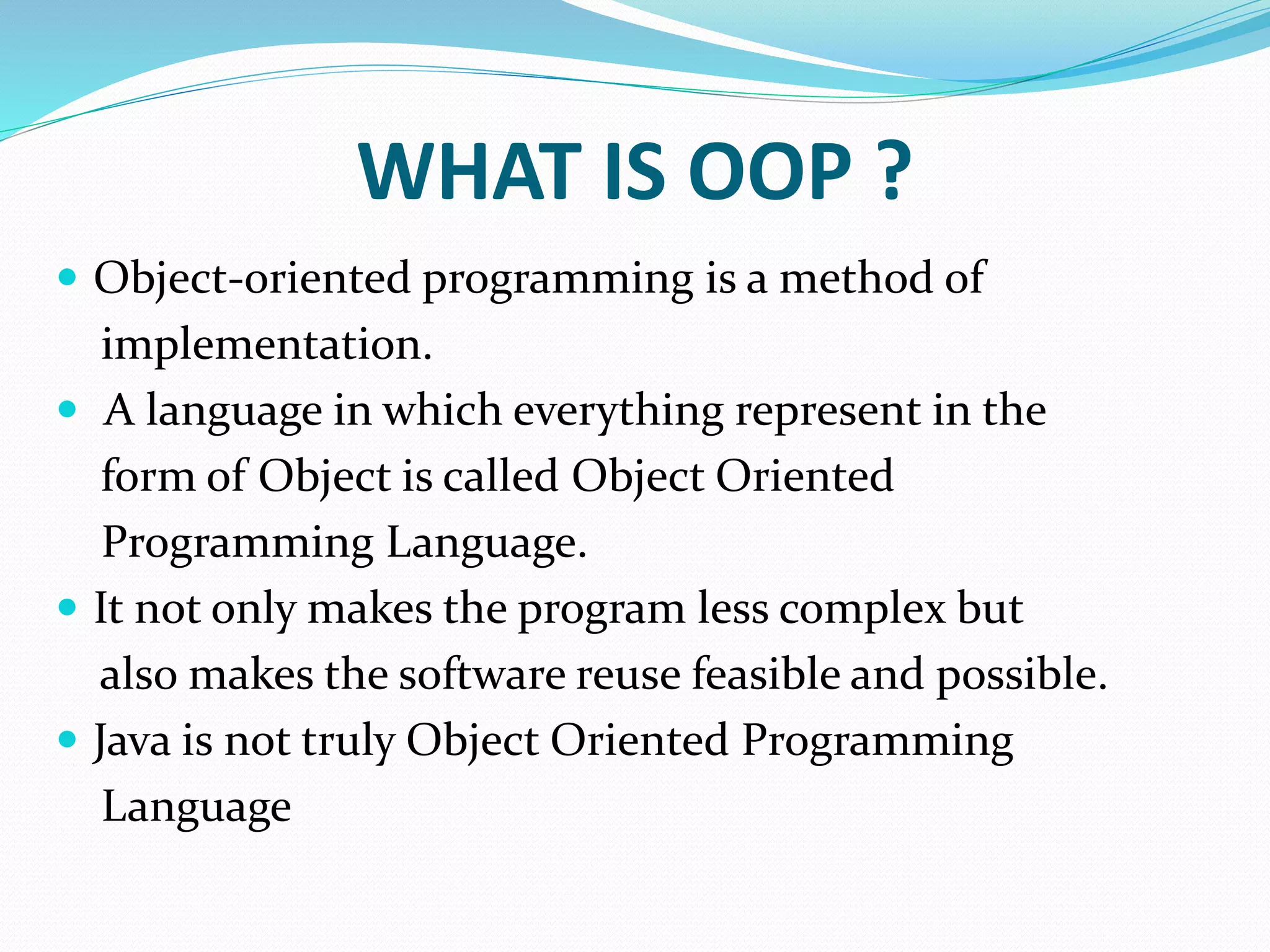 WHAT IS OOP ?
 Object-oriented programming is a method of
implementation.
 A language in which everything represent in the
form of Object is called Object Oriented
Programming Language.
 It not only makes the program less complex but
also makes the software reuse feasible and possible.
 Java is not truly Object Oriented Programming
Language
 