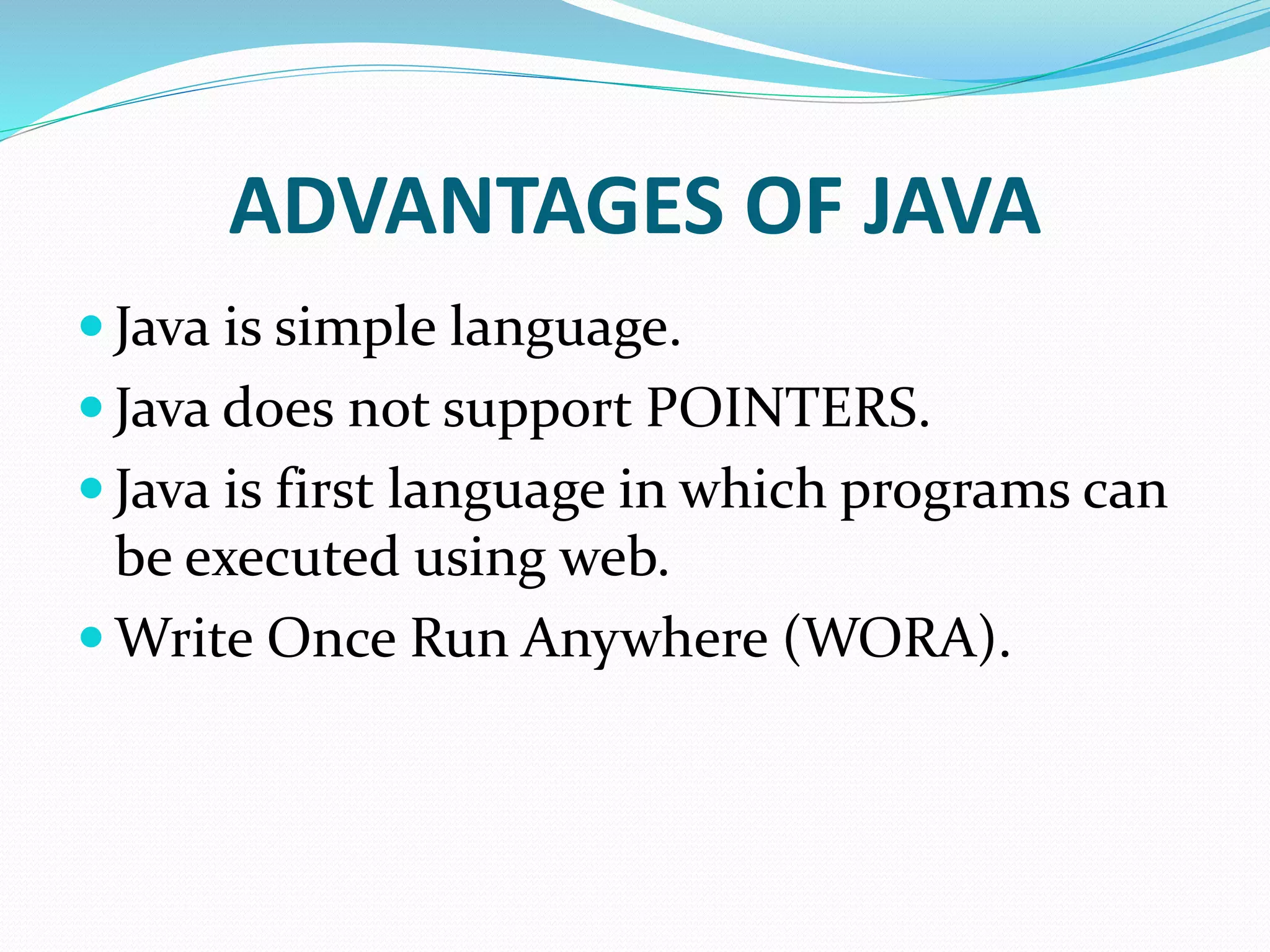 ADVANTAGES OF JAVA
 Java is simple language.
 Java does not support POINTERS.
 Java is first language in which programs can
be executed using web.
 Write Once Run Anywhere (WORA).
 