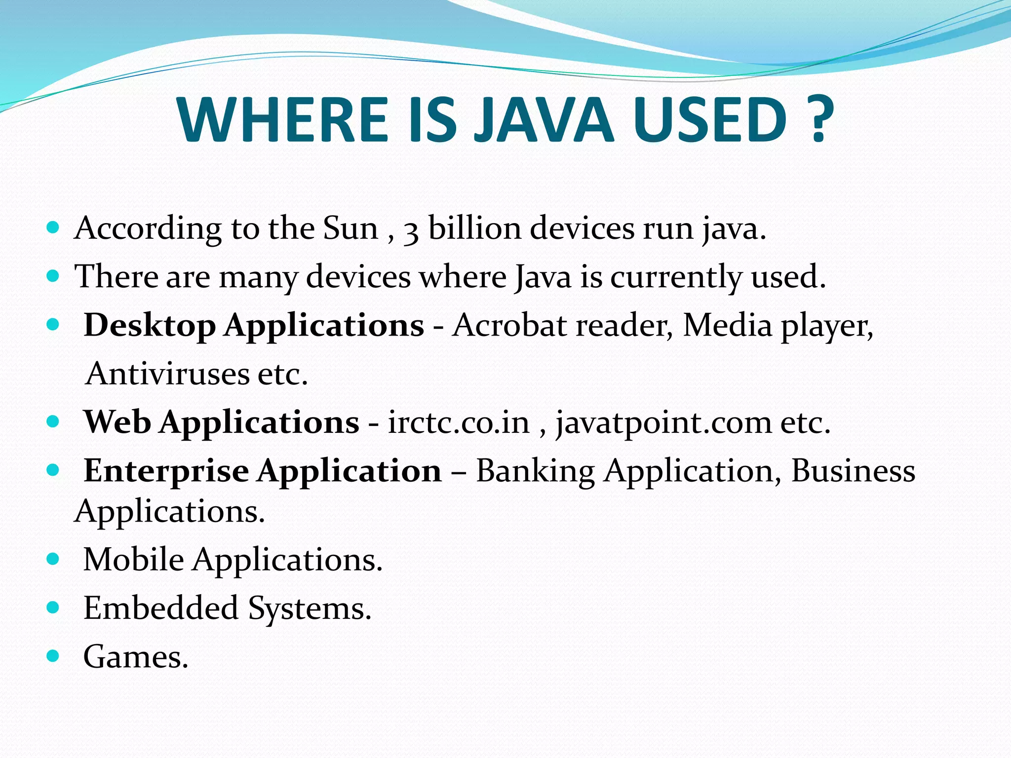 WHERE IS JAVA USED ?
 According to the Sun , 3 billion devices run java.
 There are many devices where Java is currently used.
 Desktop Applications - Acrobat reader, Media player,
Antiviruses etc.
 Web Applications - irctc.co.in , javatpoint.com etc.
 Enterprise Application – Banking Application, Business
Applications.
 Mobile Applications.
 Embedded Systems.
 Games.
 