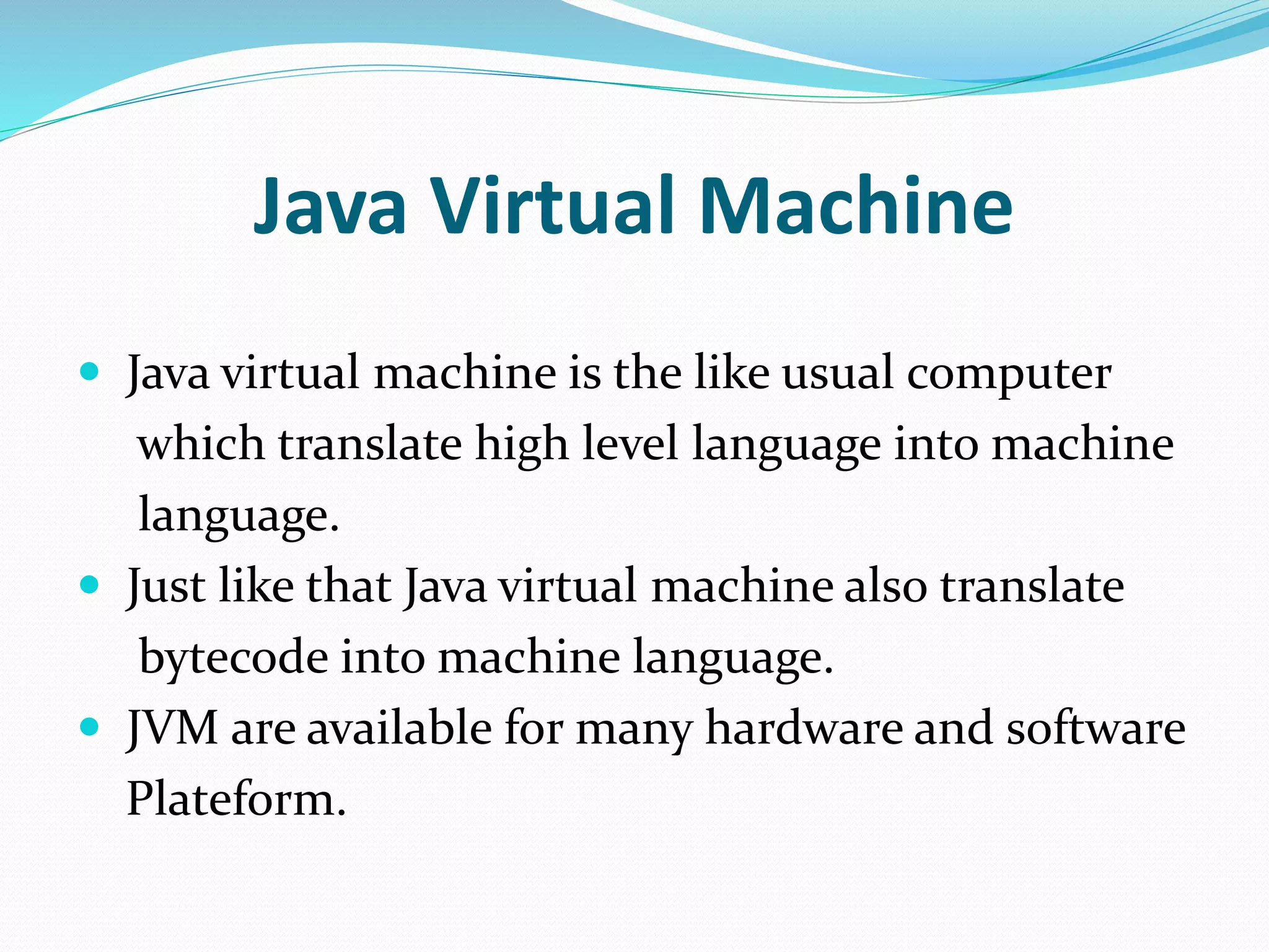 Java Virtual Machine
 Java virtual machine is the like usual computer
which translate high level language into machine
language.
 Just like that Java virtual machine also translate
bytecode into machine language.
 JVM are available for many hardware and software
Plateform.
 