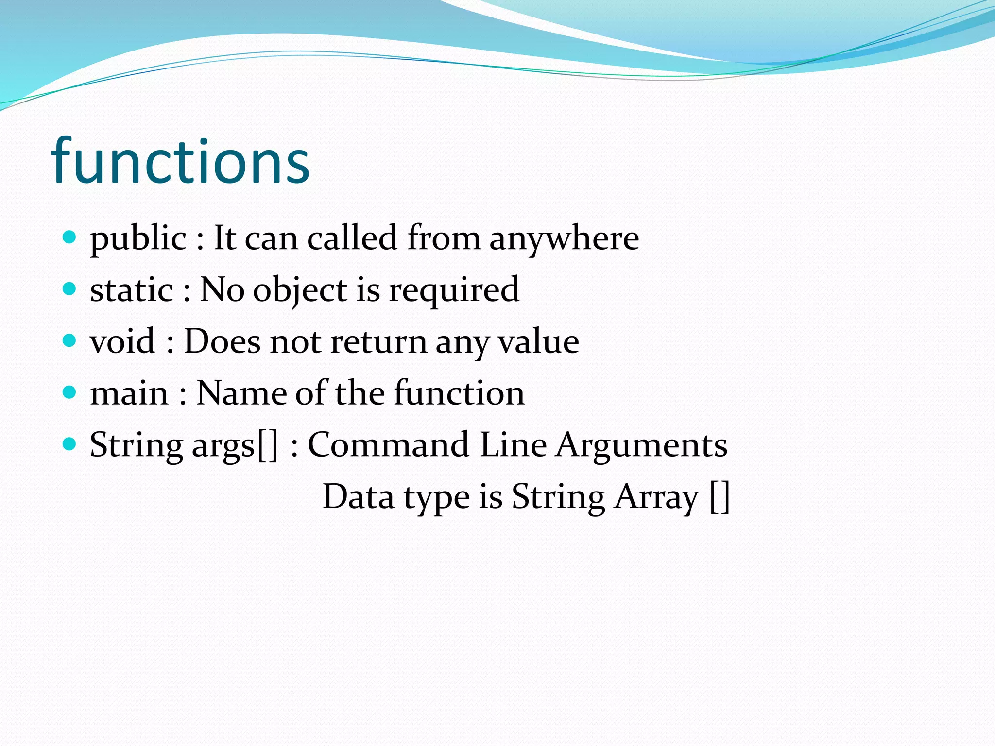 functions
 public : It can called from anywhere
 static : No object is required
 void : Does not return any value
 main : Name of the function
 String args[] : Command Line Arguments
Data type is String Array []
 