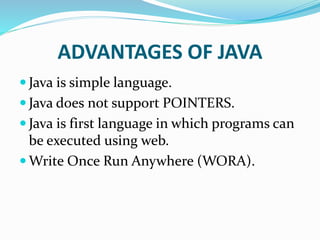 ADVANTAGES OF JAVA
 Java is simple language.
 Java does not support POINTERS.
 Java is first language in which programs can
be executed using web.
 Write Once Run Anywhere (WORA).
 