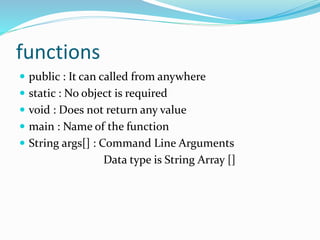 functions
 public : It can called from anywhere
 static : No object is required
 void : Does not return any value
 main : Name of the function
 String args[] : Command Line Arguments
Data type is String Array []
 
