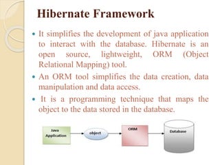 Hibernate Framework
 It simplifies the development of java application
to interact with the database. Hibernate is an
open source, lightweight, ORM (Object
Relational Mapping) tool.
 An ORM tool simplifies the data creation, data
manipulation and data access.
 It is a programming technique that maps the
object to the data stored in the database.
 