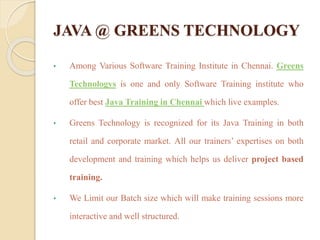 JAVA @ GREENS TECHNOLOGY
• Among Various Software Training Institute in Chennai. Greens
Technologys is one and only Software Training institute who
offer best Java Training in Chennai which live examples.
• Greens Technology is recognized for its Java Training in both
retail and corporate market. All our trainers’ expertises on both
development and training which helps us deliver project based
training.
• We Limit our Batch size which will make training sessions more
interactive and well structured.
 