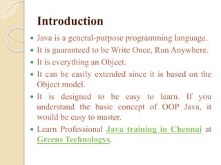 Introduction
 Java is a general-purpose programming language.
 It is guaranteed to be Write Once, Run Anywhere.
 It is everything an Object.
 It can be easily extended since it is based on the
Object model.
 It is designed to be easy to learn. If you
understand the basic concept of OOP Java, it
would be easy to master.
 Learn Professional Java training in Chennai at
Greens Technologys.
 