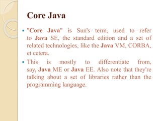 Core Java
 "Core Java" is Sun's term, used to refer
to Java SE, the standard edition and a set of
related technologies, like the Java VM, CORBA,
et cetera.
 This is mostly to differentiate from,
say, Java ME or Java EE. Also note that they're
talking about a set of libraries rather than the
programming language.
 
