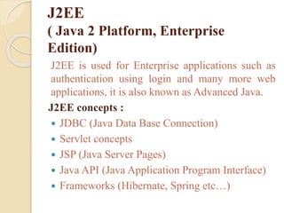 J2EE
( Java 2 Platform, Enterprise
Edition)
J2EE is used for Enterprise applications such as
authentication using login and many more web
applications, it is also known as Advanced Java.
J2EE concepts :
 JDBC (Java Data Base Connection)
 Servlet concepts
 JSP (Java Server Pages)
 Java API (Java Application Program Interface)
 Frameworks (Hibernate, Spring etc…)
 