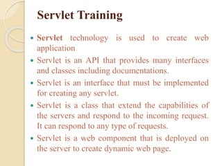 Servlet Training
 Servlet technology is used to create web
application
 Servlet is an API that provides many interfaces
and classes including documentations.
 Servlet is an interface that must be implemented
for creating any servlet.
 Servlet is a class that extend the capabilities of
the servers and respond to the incoming request.
It can respond to any type of requests.
 Servlet is a web component that is deployed on
the server to create dynamic web page.
 
