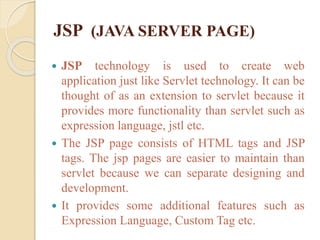 JSP (JAVA SERVER PAGE)
 JSP technology is used to create web
application just like Servlet technology. It can be
thought of as an extension to servlet because it
provides more functionality than servlet such as
expression language, jstl etc.
 The JSP page consists of HTML tags and JSP
tags. The jsp pages are easier to maintain than
servlet because we can separate designing and
development.
 It provides some additional features such as
Expression Language, Custom Tag etc.
 