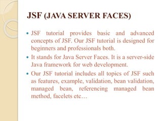 JSF (JAVA SERVER FACES)
 JSF tutorial provides basic and advanced
concepts of JSF. Our JSF tutorial is designed for
beginners and professionals both.
 It stands for Java Server Faces. It is a server-side
Java framework for web development.
 Our JSF tutorial includes all topics of JSF such
as features, example, validation, bean validation,
managed bean, referencing managed bean
method, facelets etc…
 