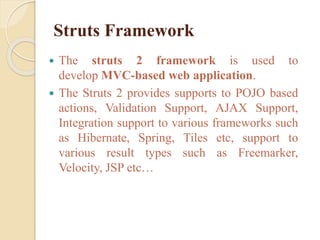 Struts Framework
 The struts 2 framework is used to
develop MVC-based web application.
 The Struts 2 provides supports to POJO based
actions, Validation Support, AJAX Support,
Integration support to various frameworks such
as Hibernate, Spring, Tiles etc, support to
various result types such as Freemarker,
Velocity, JSP etc…
 