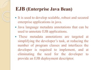 EJB (Enterprise Java Bean)
 It is used to develop scalable, robust and secured
enterprise applications in java.
 Java language metadata annotations that can be
used to annotate EJB applications.
 These metadata annotations are targeted at
simplifying the developer’s task, at reducing the
number of program classes and interfaces the
developer is required to implement, and at
eliminating the need for the developer to
provide an EJB deployment descriptor.
 