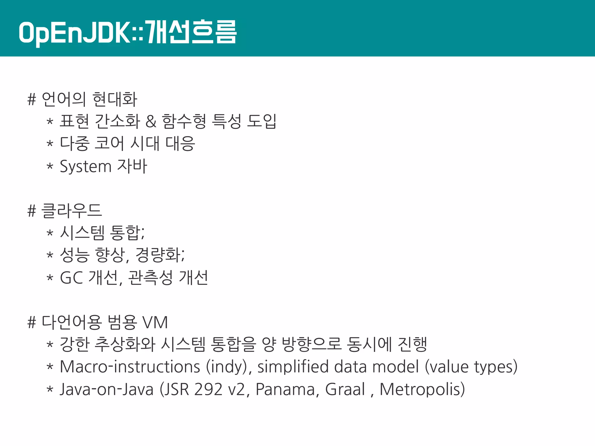 OpEnJDK::개선흐름
# 언어의 현대화
* 표현 간소화 & 함수형 특성 도입
* 다중 코어 시대 대응
* System 자바
# 클라우드
* 시스템 통합;
* 성능 향상, 경량화;
* GC 개선, 관측성 개선
# 다언어용 범용 VM
* 강한 추상화와 시스템 통합을 양 방향으로 동시에 진행
* Macro-instructions (indy), simplified data model (value types)
* Java-on-Java (JSR 292 v2, Panama, Graal , Metropolis)
 