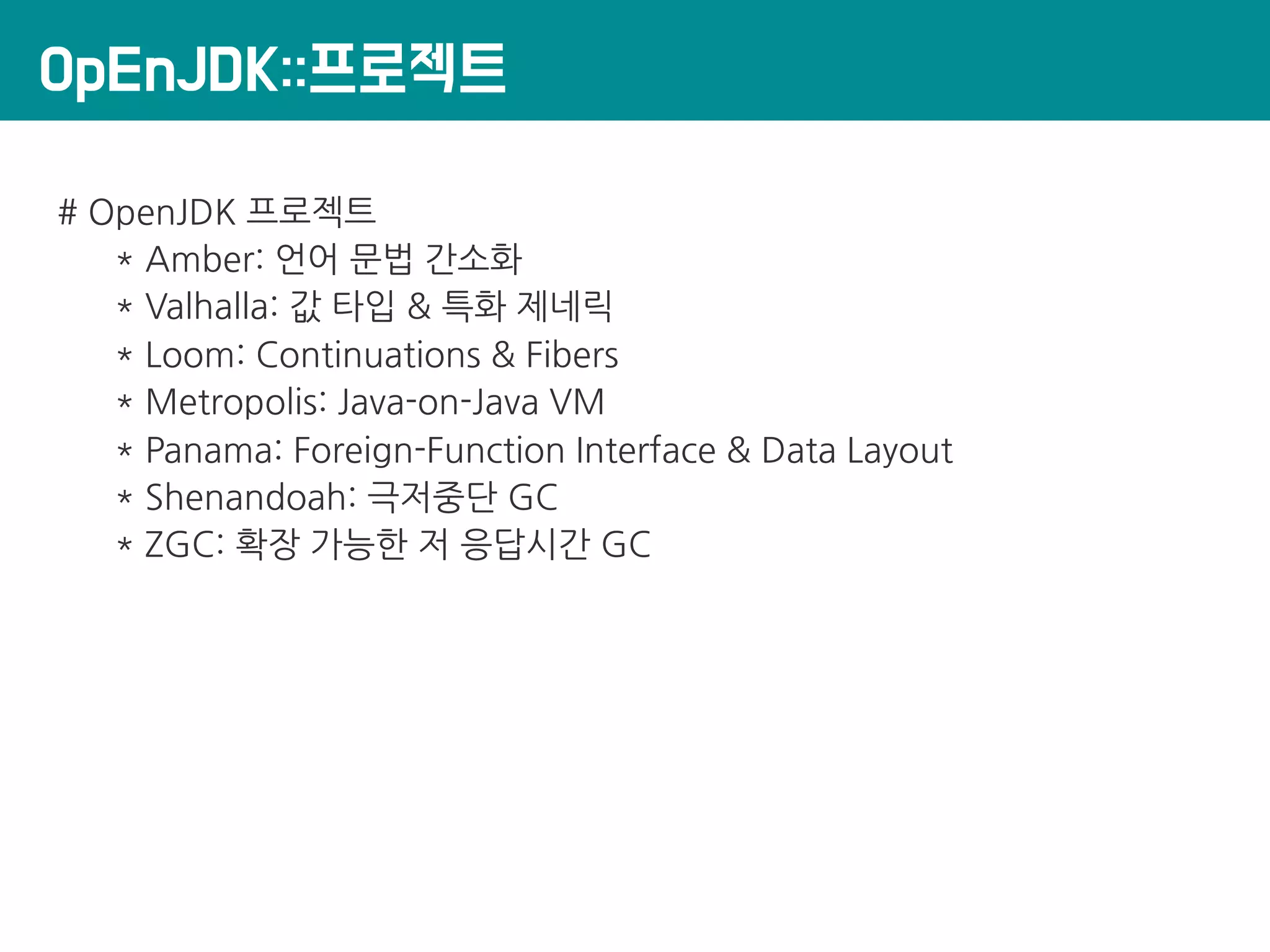 OpEnJDK::프로젝트
# OpenJDK 프로젝트
* Amber: 언어 문법 간소화
* Valhalla: 값 타입 & 특화 제네릭
* Loom: Continuations & Fibers
* Metropolis: Java-on-Java VM
* Panama: Foreign-Function Interface & Data Layout
* Shenandoah: 극저중단 GC
* ZGC: 확장 가능한 저 응답시간 GC
 