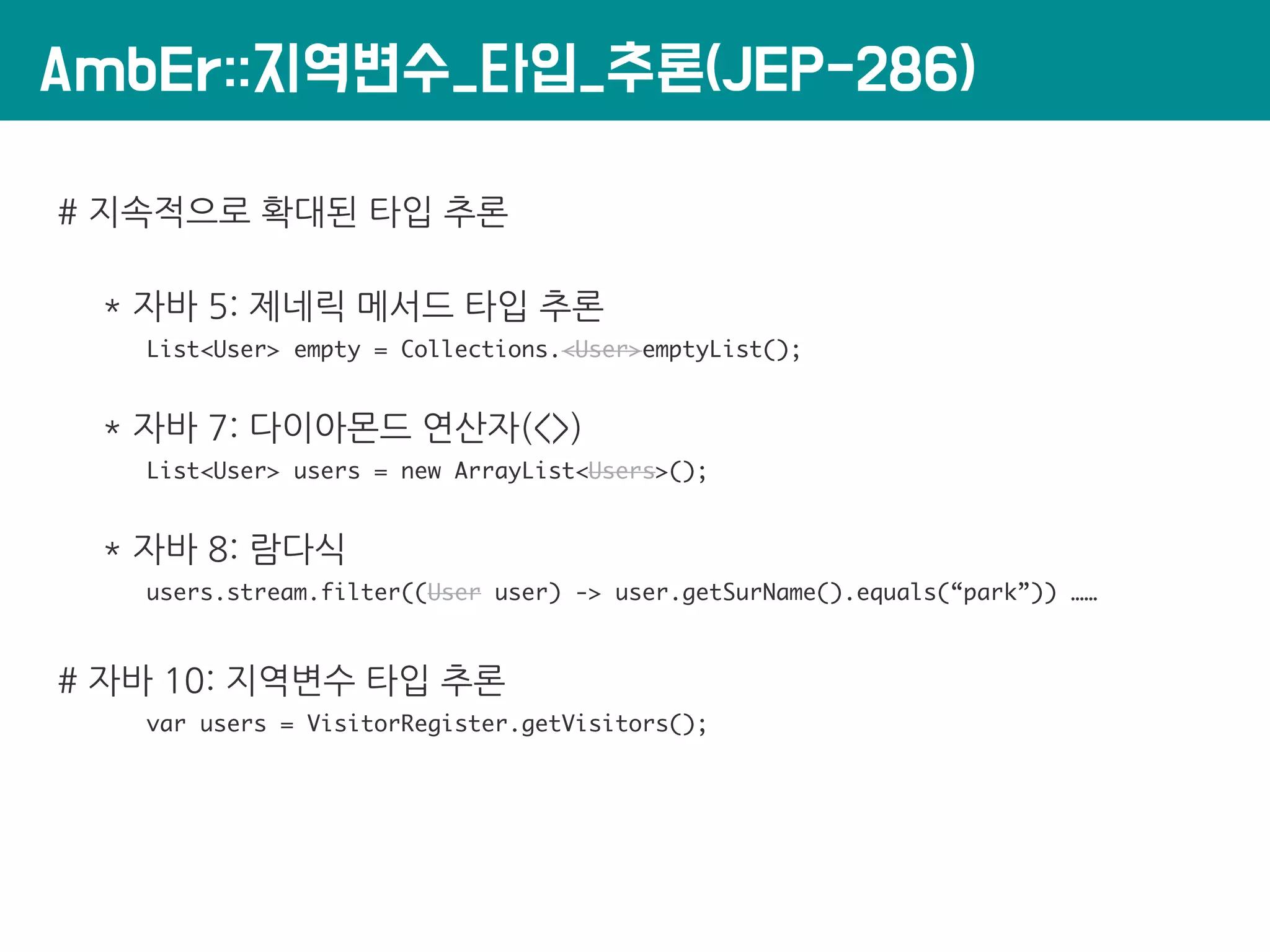 AmbEr::지역변수_타입_추론(JEP-286)
# 지속적으로 확대된 타입 추론
* 자바 5: 제네릭 메서드 타입 추론
List<User> empty = Collections.<User>emptyList();
* 자바 7: 다이아몬드 연산자(<>)
List<User> users = new ArrayList<Users>();
* 자바 8: 람다식
users.stream.filter((User user) -> user.getSurName().equals(“park”)) ……
# 자바 10: 지역변수 타입 추론
var users = VisitorRegister.getVisitors();
 