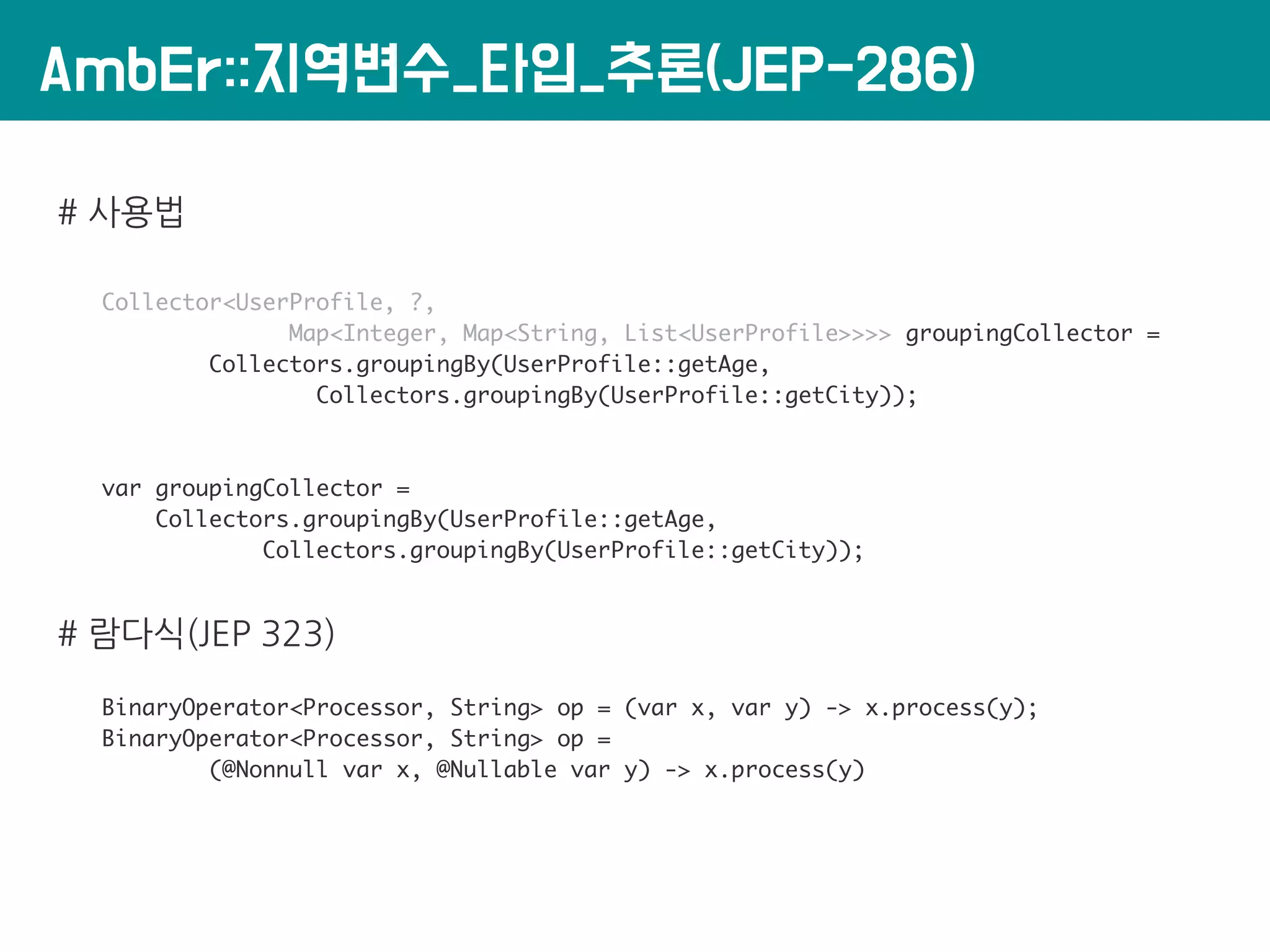 AmbEr::지역변수_타입_추론(JEP-286)
# 사용법
Collector<UserProfile, ?,
Map<Integer, Map<String, List<UserProfile>>>> groupingCollector =
Collectors.groupingBy(UserProfile::getAge,
Collectors.groupingBy(UserProfile::getCity));
var groupingCollector =
Collectors.groupingBy(UserProfile::getAge,
Collectors.groupingBy(UserProfile::getCity));
# 람다식(JEP 323)
BinaryOperator<Processor, String> op = (var x, var y) -> x.process(y);
BinaryOperator<Processor, String> op =
(@Nonnull var x, @Nullable var y) -> x.process(y)
 