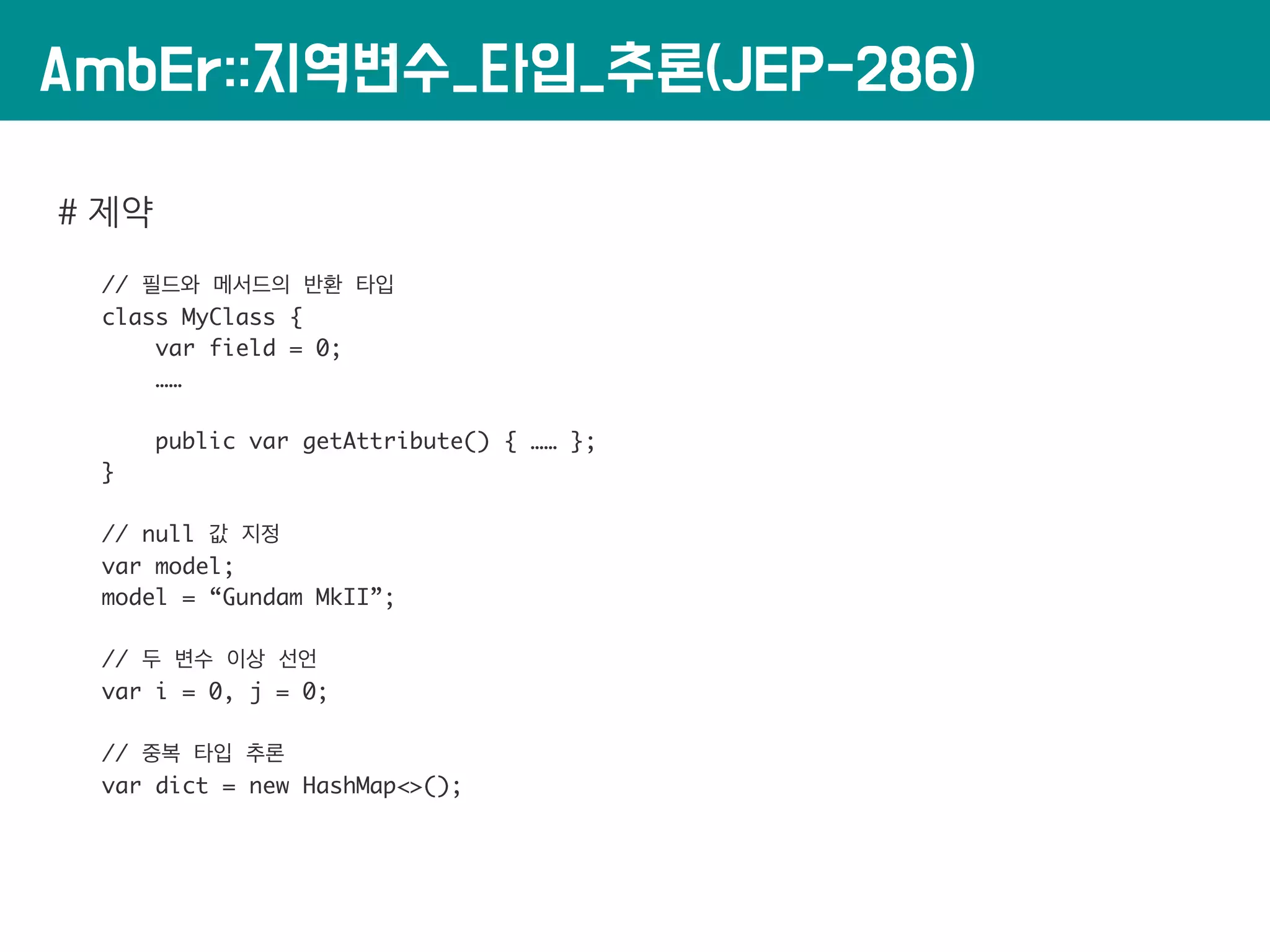 AmbEr::지역변수_타입_추론(JEP-286)
# 제약
// 필드와 메서드의 반환 타입
class MyClass {
var field = 0;
……
public var getAttribute() { …… };
}
// null 값 지정
var model;
model = “Gundam MkII”;
// 두 변수 이상 선언
var i = 0, j = 0;
// 중복 타입 추론
var dict = new HashMap<>();
 