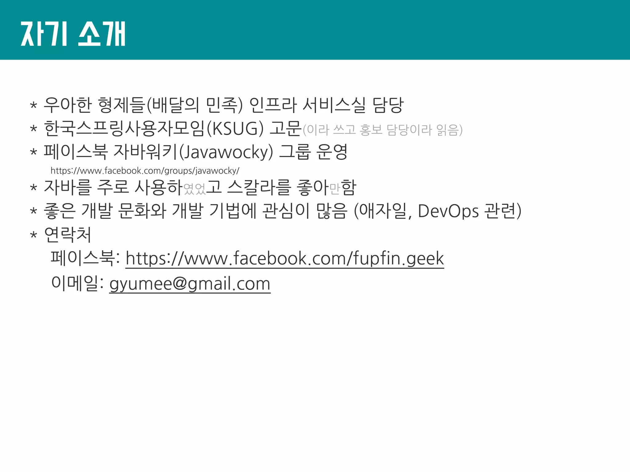 자기 소개
* 우아한 형제들(배달의 민족) 인프라 서비스실 담당
* 한국스프링사용자모임(KSUG) 고문(이라 쓰고 홍보 담당이라 읽음)
* 페이스북 자바워키(Javawocky) 그룹 운영
https://www.facebook.com/groups/javawocky/
* 자바를 주로 사용하였었고 스칼라를 좋아만함
* 좋은 개발 문화와 개발 기법에 관심이 많음 (애자일, DevOps 관련)
* 연락처
페이스북: https://www.facebook.com/fupfin.geek
이메일: gyumee@gmail.com
 
