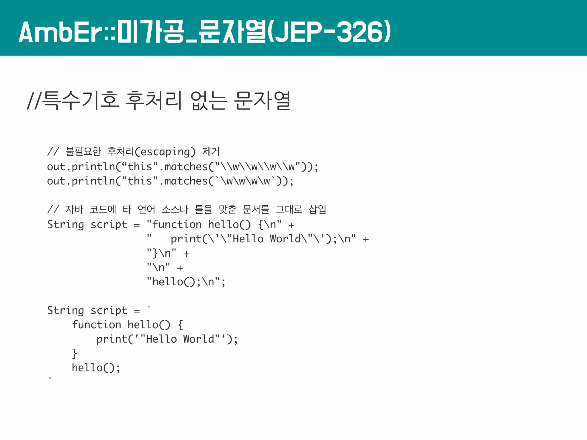 AmbEr::미가공_문자열(JEP-326)
//특수기호 후처리 없는 문자열
// 불필요한 후처리(escaping) 제거
out.println(“this".matches("wwww"));
out.println("this".matches(`wwww`));
// 자바 코드에 타 언어 소스나 틀을 맞춘 문서를 그대로 삽입
String script = "function hello() {n" +
" print('"Hello World"');n" +
"}n" +
"n" +
"hello();n";
String script = `
function hello() {
print('"Hello World"');
}
hello();
`
 